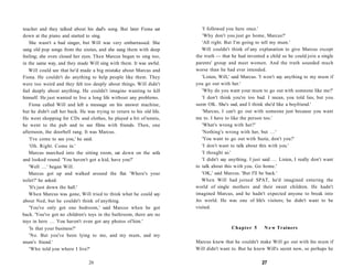 teacher and they talked about his dad's song. But later Fiona sat          'I followed you here once.'
down at the piano and started to sing.                                     'Why don't you just go home, Marcus?'
   She wasn't a bad singer, but Will was very embarrassed. She             'All right. But I'm going to tell my mum.'
sang old pop songs from the sixties, and she sang them with deep           Will couldn't think of any explanation to give Marcus except
feeling; she even closed her eyes. Then Marcus began to sing too,       the truth — that he had invented a child so he could join a single
in the same way, and they made Will sing with them. It was awful.       parents' group and meet women. And the truth sounded much
   Will could see that he'd made a big mistake about Marcus and         worse than he had ever intended.
Fiona. He couldn't do anything to help people like them. They              'Listen, Will,' said Marcus. 'I won't say anything to my mum if
were too weird and they felt too deeply about things. Will didn't       you go out with her.'
feel deeply about anything. He couldn't imagine wanting to kill            'Why do you want your mum to go out with someone like me?'
himself. He just wanted to live a long life without any problems.          'I don't think you're too bad. I mean, you told lies, but you
   Fiona called Will and left a message on his answer machine,          seem OK. She's sad, and I think she'd like a boyfriend.'
but he didn't call her back. He was trying to return to his old life.      'Marcus, I can't go out with someone just because you want
He went shopping for CDs and clothes, he played a bit of tennis,        me to. I have to like the person too.'
he went to the pub and to see films with friends. Then, one                'What's wrong with her?'
afternoon, the doorbell rang. It was Marcus.                               'Nothing's wrong with her, but . . . '
   'I've come to see you,' he said.                                        'You want to go out with Suzie, don't you?'
   'Oh. Right. Come in.'                                                   'I don't want to talk about this with you.'
   Marcus marched into the sitting room, sat down on the sofa              'I thought so.'
and looked round. 'You haven't got a kid, have you?'                       'I didn't say anything. I just said . . . Listen, I really don't want
   'Well . . . ' began Will.                                            to talk about this with you. Go home.'
   Marcus got up and walked around the flat. 'Where's your                 'OK,' said Marcus. 'But I'll be back.'
toilet?' he asked.                                                         When Will had joined SPAT, he'd imagined entering the
   'It's just down the hall.'                                           world of single mothers and their sweet children. He hadn't
   When Marcus was gone, Will tried to think what he could say          imagined Marcus, and he hadn't expected anyone to break into
about Ned, but he couldn't think of anything.                           his world. He was one of life's visitors; he didn't want to be
   'You've only got one bedroom,' said Marcus when he got               visited.
back. 'You've got no children's toys in the bathroom, there are no
toys in here . . . You haven't even got any photos of him.'
   'Is that your business?'                                                               Chapter 5        N e w Trainers
   'No. But you've been lying to me, and my mum, and my
mum's friend.'                                                          Marcus knew that he couldn't make Will go out with his mum if
   'Who told you where I live?'                                         Will didn't want to. But he knew Will's secret now, so perhaps he

                                 26                                                                       27
 