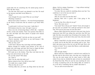 could make him do something else. He started going round to          glasses. And my singing. Sometimes . . . I sing without noticing.'
Will's flat after school.                                             Will laughed. 'It's not funny.'
     The first time, Will wasn't very pleased to see him. He stood        'I'm sorry. But you could do something about your hair. You
in the doorway and didn't invite Marcus in.                           could have it cut in the way you want it.'
     'What?'                                                              'This is how I want it.'
     'I just thought I'd come round. What are you doing?'                 'Why do you want your hair like that?'
     'Watching Countdown!                                                 'Because that's how it grows, and I hate going to the
    Marcus knew about Countdown — the most boring programme           hairdresser.'
in the history of television. But he wanted to get inside Will's          'I can see that. How often do you go?'
flat.                                                                     'Never. My mum cuts it.'
    'I could watch it with you if you want. I really like it.'            'Your mum? How old are you? Twelve? You're old enough to
    Will looked at him for a time. 'All right. Come in.'              get your hair cut yourself. You could get married in four years'
    There were lots of interesting things in Will's flat — hundreds   time. Will you let your mum cut your hair then?'
of CDs, records and cassettes. There were pictures from films on          Marcus didn't think he'd be married in four years' time, but he
the wall, and black and white photos of people with musical           understood what Will was telling him and knew that Will was
instruments.                                                          right. But there was another way of looking at the situation. If his
    'Who are these people? And why are they on your wall?'            mum was going to cut his hair in four years' time, then she would
    'They're musicians. And they're on my wall because I like         still be alive.
their music and they're cool.'                                            Marcus visited Will a lot that autumn, and by about the third
    'Why are they cool?'                                              or fourth visit he felt that Will was getting used to him. They
    'I don't know. Because they took drugs and died, probably.'       didn't talk about much at first, but one day Will said, 'How's the
    Marcus thought he wouldn't want pictures on his wall of           situation at home?' for no reason that Marcus could understand.
people who took drugs and died. He'd want to forget all about             'You mean my mum?'
that kind of thing, not look at it every day of his life.                 'Yes.'
   Will made tea in the kitchen. Then they went back into the             'She's all right, thanks.'
living room and sat down on the sofa.                                     Marcus had never talked about it, and he'd never said how he
    'Do you like school?' Will asked.                                 felt. But what he felt, all the time, every day, was a horrible fear.
    'No. I hate it.'                                                  This was the main reason why he came round to Will's after
    'Why? Do the other kids bully you?'                               school. Every time he climbed the stairs at home he remembered
   Marcus looked at him. How did he know that?                        the Dead Duck Day. When he saw his mum watching the news
    'Not really. Just a couple of kids.'                              or eating or preparing work on the dining table, he wanted to
    'What do they do to you?'                                         cry, or be sick or something. But he couldn't talk about it.
    'Nothing really. Just, you know, say things about my hair and         'Are you still worried about her?'


                                28                                                                     29
 