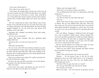 'A bit, when I think about it.'
                                                                               'Marcus, does this happen often?'
    'How often do you think about it?'
                                                                               'Well, they've never thrown sweets at me before.'
    'I don't know.' He thought about it all the time, all the time, all
                                                                               'I'm not talking about the sweets. I'm talking about older kids
 the time. Could he say that to Will? He didn't know. He couldn't
                                                                          bullying you.'
 say it to his mum, or to his dad, or to Suzie. They would all be
                                                                               'Oh, yes. Not those two
 too worried about him. He just wanted a promise from someone,
                                                                               'No, OK, not those two. But others like them.'
 anyone, that it wouldn't happen again, ever, and no one could do
                                                                               'Yes. Lots.'
 that.
                                                                               'Right. That's what I've been trying to find out. Your problem
    Will was wishing that he hadn't asked Marcus about Fiona,
                                                                          is, Marcus, that you look different from other kids. That's why
 because it was clear that the boy was very upset. Will wasn't used
                                                                          they notice you. You need to look more like them. You need the
 to coping with people with real-life problems. He liked watching
                                                                          same clothes and haircut and glasses as everyone else. You can be
 people's problems on TV, but he'd never had anyone with
                                                                          as weird as you want on the inside. Just do something about the
 problems on his sofa before.
                                                                          outside.'
   Sometimes they managed conversations about other things,
                                                                              Will took Marcus shopping in Holloway Road and bought
like Marcus's dad.
                                                                          him a pair of expensive Adidas trainers. Marcus thought they
   'Do you see your dad often?'
                                                                          were cool, and Will was pleased. He couldn't remember feeling as
   'Quite often. Some weekends. He's got a girlfriend called              good as this before. He had made an unhappy boy happy, and
Lindsey. She's nice.'
                                                                          there hadn't been any advantage in it for him at all. He didn't
   'Would you like to see him more than you do?'
                                                                          even want to sleep with the boy's mother.
   'No.'
                                                                             But the next day Marcus's new trainers were stolen. He came
   'Well, that's all right then.'
                                                                          home from school wearing only a pair of black socks.
   The next week, while Will was watching Countdown as usual,
                                                                              'Where are your shoes?' Fiona screamed. She hadn't noticed
he was interrupted by a long, urgent ring on the doorbell. He got
                                                                          that he had been wearing new trainers.
up off the sofa and opened the door. Marcus was standing on the
                                                                              'Stolen.'
doorstep, and two ugly-looking boys were throwing hard sweets
                                                                              'Stolen? Why would anyone want to steal your shoes?'
at him. Some sweets hit Will.
                                                                              'Because . . . ' He was going to have to tell her the truth,
    'What do you think you're doing?' He couldn't remember the
                                                                          although he knew the truth would lead to a lot of questions.
last time he had been so angry.
                                                                          'Because they were nice ones. They were new Adidas trainers.
  The boys ran away and Will went back into the flat. Marcus
                                                                          Will bought them for me.'
was sitting on the sofa watching Countdown.
                                                                              'Will who? Will, the guy who took us to lunch?'
  'Who were they?'
                                                                             'Yes. The guy from SPAT. He's become my friend.'
   'I don't know their names,' said Marcus, his eyes on the TV
                                                                             'He's become your friend?'
'They're in the class two years above me at school.'
                                                                             Marcus was right — his mum had lots of questions, but she

                                    30
                                                                                                          31
 
