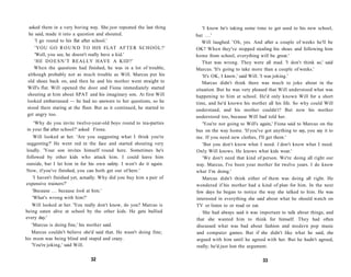 asked them in a very boring way. She just repeated the last thing        'I know he's taking some time to get used to his new school,
 he said, made it into a question and shouted.                         but . . . '
    'I go round to his flat after school.'                                Will laughed. 'Oh, yes. And after a couple of weeks he'll be
    'YOU G O R O U N D T O HIS FLAT A F T E R S C H O O L ? '          OK? When they've stopped stealing his shoes and following him
    'Well, you see, he doesn't really have a kid.'                     home from school, everything will be great.'
    ' H E D O E S N ' T REALLY HAVE A KID?'                               That was wrong. They were all mad. 'I don't think so,' said
   When the questions had finished, he was in a lot of trouble,        Marcus. 'It's going to take more than a couple of weeks.'
although probably not as much trouble as Will. Marcus put his             'It's OK, I know,' said Will. 'I was joking.'
old shoes back on, and then he and his mother went straight to            Marcus didn't think there was much to joke about in the
Will's flat. Will opened the door and Fiona immediately started        situation. But he was very pleased that Will understood what was
shouting at him about SPAT and his imaginary son. At first Will        happening to him at school. He'd only known Will for a short
looked embarrassed — he had no answers to her questions, so he         time, and he'd known his mother all his life. So why could Will
stood there staring at the floor. But as it continued, he started to   understand, and his mother couldn't? But now his mother
get angry too.                                                         understood too, because Will had told her.
   'Why do you invite twelve-year-old boys round to tea-parties           'You're not going to Will's again,' Fiona said to Marcus on the
in your flat after school?' asked Fiona.                               bus on the way home. 'If you've got anything to say, you say it to
    Will looked at her. 'Are you suggesting what I think you're        me. If you need new clothes, I'll get them.'
suggesting?' He went red in the face and started shouting very            'But you don't know what I need. I don't know what I need.
loudly. 'Your son invites himself round here. Sometimes he's           Only Will knows. He knows what kids wear.'
followed by other kids who attack him. I could leave him                  'We don't need that kind of person. We're doing all right our
outside, but I let him in for his own safety. I won't do it again.     way. Marcus, I've been your mother for twelve years. I do know
Now, if you've finished, you can both get out of here.'                what I'm doing.'
   'I haven't finished yet, actually. Why did you buy him a pair of       Marcus didn't think either of them was doing all right. He
expensive trainers?'                                                   wondered if his mother had a kind of plan for him. In the next
   'Because . . . because look at him.'                                few days he began to notice the way she talked to him. He was
   'What's wrong with him?'                                            interested in everything she said about what he should watch on
   Will looked at her. 'You really don't know, do you? Marcus is       TV or listen to or read or eat.
being eaten alive at school by the other kids. He gets bullied             She had always said it was important to talk about things, and
every day.'                                                            that she wanted him to think for himself. They had often
   'Marcus is doing fine,' his mother said.                            discussed what was bad about fashion and modern pop music
   Marcus couldn't believe she'd said that. He wasn't doing fine;      and computer games. But if she didn't like what he said, she
his mum was being blind and stupid and crazy.                          argued with him until he agreed with her. But he hadn't agreed,
   'You're joking,' said Will.                                         really; he'd just lost the argument.

                               32                                                                      33
 