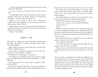 'I've been thinking for myself,' he said,'and I want to go round   sleep with her. But conversations with her were never dull.
  to Will's flat after school.'
                                                                           'I've always been worried about Marcus not having a father
    'No. He's a rich guy who doesn't work, who tells lies, and          around,' said Fiona. 'But he's always told me it didn't matter.
  who . . . '
                                                                        Then, when I said I didn't want him to see you, he said he
    'He understands about school. He bought me those trainers.          needed a father.'
 He knows things.' He was getting annoyed. 'I'm thinking for               'He said that because he wanted to win the argument. Never
 myself and . . . it doesn't work. You always win.'                     trust a human male when he talks about his feelings.'
    'Marcus, it's not enough to tell me you're thinking for                'Really? Well, maybe it's best if he doesn't see you.'
 yourself. You've got to show me too. Give me a good reason why            'What do you want me to do if he rings the doorbell?'
 you want to go round to Will's.'
                                                                           'Don't let him in.'
   Marcus gave her a reason. It wasn't the right reason, and he felt       'Right.'
 bad saying it because it made her cry. But it was a good reason           Marcus was waiting for Fiona at home. He didn't like the idea
 and he won the argument.                                               of his mum talking to Will because he'd stopped believing that
   'Because I need a father.'
                                                                        he and his mum and Will and Ned were going to live together in
                                                                        Will's flat. Ned didn't exist, and Will and Fiona didn't like each
                                                                        other very much.
                        Chapter 6       Ellie                              When Fiona came back, he looked at her face to see if she was
                                                                        angry or depressed, but she seemed OK.
Will hadn't seen Marcus for a week and hadn't thought about                 'Did you have a good time?'
him much. He preferred watching Countdown alone anyway.
                                                                            'It was OK. But you're not going round there again. He's not
Then Fiona phoned.
                                                                        going to answer the door. He told me.'
   'Marcus seems to think he needs an adult male in his life. Like         Marcus wasn't worried. He knew how loudly Will's doorbell
a father. He talked about you.'
                                                                        rang inside the flat, and he knew he could ring it for a very long
   'Listen, Fiona, I definitely don't need a son in my life. Why
                                                                        time.
doesn't he use his own father as a father?'
   'His father lives in Cambridge. It's a long way'
   'You told me not to see Marcus again. Fine. I told you I didn't      Fiona had made a complaint to the school about Marcus's new
want to see Marcus again. And now you're telling me . . . I don't       trainers being stolen, so he had to go and see the head teacher,
understand.'
                                                                        Mrs Morrison. He was waiting outside her office when a girl
   'Listen,' said Fiona. 'Can we meet tomorrow night for a drink        called Ellie McCrae came and sat down next to him. Ellie was
to discuss all this?'                                                   fifteen and she was famous in the school. She wore a lot of black
   They met in a quiet pub. Will had never been alone with Fiona        eye make-up and cut her own hair, and she was always in trouble,
before. He didn't find her attractive and he certainly didn't want to   usually for something serious.

                                 34                                                                     35
 