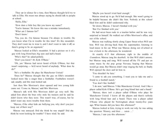 They sat in silence for a time, then Marcus thought he'd try to      'Maybe you haven't tried hard enough.'
 talk to Ellie. His mum was always saying he should talk to people       Marcus stood up to go. He'd had enough. She wasn't going to
 at school.                                                           be helpful because she didn't like him. Nobody at this school
    'Hello, Ellie.'                                                   liked him and he didn't understand why.
    'How does a little boy like you know my name?'                       'Sit down, Marcus. I haven't finished with you.'
    'You're famous.' He knew this was a mistake immediately.             'But I've finished with you.'
    'What am I famous for?'                                              He had never been rude to a teacher before and he was very
    'Don't know.'                                                     surprised at himself. He walked out of Mrs Morrison's office, and
    'Yes, you do. I'm famous because I'm always in trouble. Do        out of the school.
 you know what I'm in trouble for this time? It's this sweatshirt.       Marcus was walking slowly along Upper Street when Will saw
 They don't want me to wear it, and I don't want to take it off, so   him. Will was driving back from the supermarket, listening to
 there's going to be an argument.'                                    loud music in his car. What was Marcus doing out of school at
   Marcus looked at Ellie's sweatshirt. It had a picture on it of a   two o'clock in the afternoon, he wondered.
 guy with long blond hair, big eyes and half a beard.                    At exactly 4.15 that afternoon, right in the middle of
   'Who's that?' he asked politely.                                    Countdown, Marcus rang his doorbell. At first Will didn't answer,
   'Don't you know? It's Kirk O'Bane.'                                but Marcus rang and rang. Will turned off the TV and put on
  'Oh, yes.' Marcus had never heard of Kirk O'Bane, but that          some music by the pop group Nirvana, hoping that Marcus
wasn't surprising — he'd never heard of anybody. 'What does he        would go away. But Marcus didn't stop ringing the bell, so finally
do?'                 -                                               Will opened the door and let him in.
   'He's a footballer. He plays for Manchester United.'                   'You shouldn't be here.'
   'Does he?' Marcus thought that the guy on Ellie's sweatshirt           'I came to ask you something. I want you to take me and a
looked more like a singer than a footballer. Footballers weren't
                                                                      friend to a football match.'
sad, usually, and this man looked sad.
                                                                          'You don't like football.'
   Just then Mrs Morrison's door opened and two young kids                'I do now,' said Marcus. 'I like Manchester United. And I like a
came out. 'Come in, Marcus,' said Mrs Morrison.                       player called Kirk O'Bane. He's got long blond hair and a beard.'
   Marcus's talk with Mrs Morrison didn't go very well. She               'Marcus, there isn't a player called O'Bane who plays for
asked him about the boys who stole his trainers and he said he        Manchester United. I know all the players and there's nobody
didn't know who they were. This wasn't true, of course, but he        with long blond hair and a beard. There was a player called
didn't want any more trouble from them.
                                                                      O'Kane who played for Nottingham about twenty-five years
   'Marcus, if the other kids are bullying you, why don't you just    ago. What lessons did you have this afternoon?'
keep out of their way?'                                                   Marcus looked at him, trying to work out why he was asking
   Marcus was annoyed. Did she think he was stupid? Did she           the question. 'History, and then . . . umm . . . '
think he went looking for trouble? 'I have tried,' he said.               'Marcus, I saw you this afternoon.'

                               36                                                                     37
 