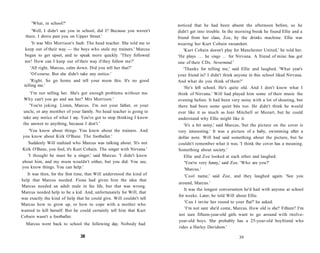 'What, in school?'                                                noticed that he had been absent the afternoon before, so he
     'Well, I didn't see you in school, did I? Because you weren't     didn't get into trouble. In the morning break he found Ellie and a
  there. I drove past you on Upper Street.'                            friend from her class, Zoe, by the drinks machine. Ellie was
     'It was Mrs Morrison's fault. The head teacher. She told me to    wearing her Kurt Cobain sweatshirt.
  keep out of their way — the boys who stole my trainers.' Marcus          'Kurt Cobain doesn't play for Manchester United,' he told her.
  began to get upset, and to speak more quickly. 'They followed        'He plays . . . he sings ... for Nirvana. A friend of mine has got
  me! How can I keep out of their way if they follow me?'              one of their CDs. Nevermind.'
    'All right, Marcus, calm down. Did you tell her that?'                 'Thanks for telling me,' said Ellie and laughed. 'What year's
    'Of course. But she didn't take any notice.'                       your friend in? I didn't think anyone in this school liked Nirvana.
     'Right. So go home and tell your mum this. It's no good           And what do you think of them?'
 telling me.'
                                                                           'He's left school. He's quite old. And I don't know what I
    'I'm not telling her. She's got enough problems without me.        think of Nirvana.' Will had played him some of their music the
 Why can't you go and see her? Mrs Morrison.'                          evening before. It had been very noisy with a lot of shouting, but
    'You're joking. Listen, Marcus. I'm not your father, or your       there had been some quiet bits too. He didn't think he would
 uncle, or any member of your family. No head teacher is going to      ever like it as much as Joni Mitchell or Mozart, but he could
 take any notice of what I say. You've got to stop thinking I know     understand why Ellie might like it.
 the answer to anything, because I don't.'                                 'It's a bit noisy,' said Marcus, 'but the picture on the cover is
    'You know about things. You knew about the trainers. And           very interesting.' It was a picture of a baby, swimming after a
you know about Kirk O'Bane. The footballer.'                           dollar note. Will had said something about the picture, but he
   Suddenly Will realized who Marcus was talking about. 'It's not       couldn't remember what it was. 'I think the cover has a meaning.
Kirk O'Bane, you fool, it's Kurt Cobain. The singer with Nirvana.'      Something about society.'
   'I thought he must be a singer,' said Marcus. 'I didn't know            Ellie and Zoe looked at each other and laughed.
about him, and my mum wouldn't either, but you did. You see,                'You're very funny,' said Zoe. 'Who are you?'
you know things. You can help.'                                             'Marcus.'
   It was then, for the first time, that Will understood the kind of      'Cool name,' said Zoe, and they laughed again. 'See you
help that Marcus needed. Fiona had given him the idea that
                                                                       around, Marcus.'
Marcus needed an adult male in his life, but that was wrong.
                                                                          It was the longest conversation he'd had with anyone at school
Marcus needed help to be a kid. And, unfortunately for Will, that
                                                                       for weeks. Later, he told Will about Ellie.
was exactly the kind of help that he could give. Will couldn't tell
                                                                          'Can I invite her round to your flat?' he asked.
Marcus how to grow up, or how to cope with a mother who
                                                                          'I'm not sure she'd come, Marcus. How old is she? Fifteen? I'm
wanted to kill herself. But he could certainly tell him that Kurt
Cobain wasn't a footballer.                                            not sure fifteen-year-old girls want to go around with twelve-
                                                                       year-old boys. She probably has a 25-year-old boyfriend who
  Marcus went back to school the following day. Nobody had
                                                                       rides a Harley Davidson.'

                                38                                                                      39
 