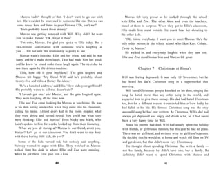 Marcus hadn't thought of that. 'I don't want to go out with          Marcus felt very proud as he walked through the school
 her. She wouldn't be interested in someone like me. But we can       with Ellie and Zoe. The other kids, and even the teachers,
 come round here and listen to your Nirvana CDs, can't we?'           stared at them in surprise. When they got to Ellie's classroom,
    'She's probably heard them already.'                              Ellie made him stand outside. He could hear her shouting to
   Marcus was getting annoyed with Will. Why didn't he want           the other kids.
 him to make friends? 'OK, forget it then.'                              'OK, listen, everybody. I want you to meet Marcus. He's the
    'I'm sorry, Marcus. I'm glad you spoke to Ellie today. But a      only other person in the whole school who likes Kurt Cobain.
 two-minute conversation with someone who's laughing at               Come in, Marcus.'
 you . . . I'm not sure this relationship is going to last.'
                                                                         He walked in, and everybody laughed when they saw him.
    Marcus wasn't listening. Ellie and her friend had said he was     Ellie and Zoe stood beside him and Marcus felt great.
 funny, and he'd made them laugh. That had made him feel good,
 and he knew he could make them laugh again. The next day he
 saw them again by the drinks machine.                                             Chapter 7       Christmas at Fiona's
   'Ellie, how old is your boyfriend?' The girls laughed and
Marcus felt happy. 'My friend Will said he's probably about           Will was feeling depressed. It was only 19 November, but he
twenty-five and rides a Harley Davidson.'                             had heard his dad's Christmas song in a supermarket that
  'He's a hundred and two,' said Ellie. 'How old's your girlfriend?   morning.
She probably wants to kill me, doesn't she?'                             Will hated Christmas: people knocked on his door, singing the
  'I haven't got one,' said Marcus, and the girls laughed again.      song he hated more than any other song in the world, and
They were laughing all the time now.                                  expected him to give them money. His dad had hated Christmas
   Ellie and Zoe came looking for Marcus at lunchtime. He was         too, but for a different reason: it reminded him of how badly he
at his desk eating sandwiches when they came into his classroom,      had failed in his life. His famous Christmas song was the only
calling his name. Almost every kid in the room stopped what           successful song he had ever written. At Christmas, Will's dad had
they were doing and turned round. You could see what they             always got depressed and angry and drunk a lot, so it had never
were thinking: Ellie and Marcus? Even Nicky and Mark, who             been a very happy time for Will.
hadn't spoken to him for weeks, looked up from their Gameboy.            Since his parents had died, Will had usually spent the holiday
   'What are you all staring at? Marcus is our friend, aren't you,    with friends, or girlfriends' families, but this year he had no plans.
Marcus? Let's go to our classroom. You don't want to stay here        There was no girlfriend, and so there were no girlfriend's parents.
with these boring little kids, do you?'                               He decided that he would sit at home and watch old films on TV
  Some of the kids turned red, but nobody said anything.               and get drunk, but that didn't seem very Christmassy.
Nobody wanted to argue with Ellie. They watched as Marcus                 He thought about spending Christmas Day with a family —
walked from his desk to where Ellie and Zoe were standing.             not his family, because he didn't have one, but a family. He
When he got there, Ellie gave him a kiss.                              definitely didn't want to spend Christmas with Marcus and

                               40                                                                       41
 
