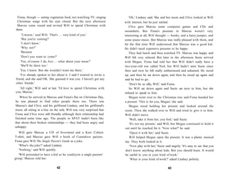 Fiona, though — eating vegetarian food, not watching TV, singing          'Oh,' Lindsey said. She and her mum and Clive looked at Will
  Christmas songs with his eyes closed. But the next afternoon           with interest, but he just smiled.
  Marcus came round and invited Will to spend Christmas with                 Clive gave Marcus some computer games and CDs and
 them                                                                    sweatshirts. But Fiona's presents to Marcus weren't very
     'Ummm,' said Will. 'That's . . . very kind of you.'                 interesting at all, Will thought — books, and a hairy jumper, and
     'But you're coming?'                                                some piano music. But Marcus was really pleased with them, and
    'I don't know.'                                                      for the first time Will understood that Marcus was a good kid.
    'Why not?'                                                           He didn't need expensive presents to be happy.
    'Because                                                                 They had lunch and then watched TV. Marcus was happy and
    'Don't you want to come?'                                            Will felt very relaxed. But later in the afternoon Suzie arrived
    'Yes, of course I do, b u t . . . what about your mum?'              with Megan. Fiona had told her that Will didn't really have a
    'She'll be there too.'                                               two-year-old son called Ned, but Will hadn't seen Suzie since
     'Yes, I know. But she wouldn't want me there.'                      then and now he felt really embarrassed and ashamed. He stood
     'I've already spoken to her about it. I said I wanted to invite a   up, and then he sat down again, and then he stood up again and
 friend, and she said OK. She guessed it was you. I haven't got any      said he had to go.
 other friends.'                                                             'Don't be so silly, Will,' said Fiona.
  'All right,' Will said at last. 'I'd love to spend Christmas with          So Will sat down again and Suzie sat next to him, but she
you, Marcus.'                                                            refused to speak to him.
   When he arrived at Marcus and Fiona's flat on Christmas Day,              Megan went over to the Christmas tree and Fiona handed her
he was pleased to find other people there too. There was                 a present. 'This is for you, Megan,' she said.
Marcus's dad Clive, and his girlfriend Lindsey, and his girlfriend's         Megan stood holding her present and looked around the
mum, all sitting in a line on the sofa. Will was very surprised that     room. Then she walked over to Will and tried to give it to him.
Fiona and Clive were still friendly although their relationship had      Will didn't move.
finished some time ago. The people in SPAT hadn't been like                  'Well, take it from her, you fool,' said Suzie.
that about their broken relationships — they had been angry and              'It's not my present,' said Will, but Megan continued to hold it
unhappy.                                                                  out until he reached for it. 'Now what?' he said.
   Will gave Marcus a CD of Nevermind and a Kurt Cobain                      'Open it with her,' said Suzie.
T-shirt, and Marcus gave Will a book of Countdown quizzes.                   Will helped Megan open the present. It was a plastic musical
Fiona gave Will The Single Parent's Guide as a joke.                      toy. They both looked at it.
   'What's the joke?' asked Lindsey.                                          'Now play with her,' Suzie said angrily. 'It's easy to see that you
   'Nothing,' said Will quickly.                                          don't know anything about kids. But you should learn. It would
   'Will pretended to have a kid so he could join a single parents'       be useful to you in your kind of work.'
group,' Marcus told her.                                                      'What is your kind of work?' asked Lindsey politely.

                                42                                                                          43
 