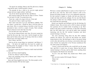 'He doesn't do anything,' Marcus said. 'His dad wrote a famous                        Chapter 8      Falling
  song and he earns a million pounds a minute.'
      'He pretends he has a child so he can join single parents'        Will met a woman called Rachel at a party on New Year's Eve,*
 groups and meet single mothers,' said Suzie.                           and fell in love with her. He'd never wanted to fall in love
      'Yes, but he doesn't get paid for that,' said Marcus.             because he'd always thought of it as a very unpleasant experience.
     Will stood up again, but this time he didn't sit down. 'Thanks
                                                                        He had watched it happen to friends, and had seen them lose
 for the lunch,' he said. 'I'm going home now.'
                                                                        weight and sleep and become unhappy. He was sure that Rachel
     'Suzie has a right to be angry with you,' Fiona said.              was going to make him very unhappy, because he didn't think
     'Yes, and now I have a right to go home.'                          she would find him interesting.
     'But I don't want him to go yet,' said Marcus suddenly. 'He's          Rachel was beautiful and intelligent and she did drawings for
 my friend. I invited him. I should be able to tell him when he         children's books. She sat down next to Will at dinner and asked
 goes home. Why is everyone being so horrible to him? He only           him questions, but he couldn't think of anything to say. Most
 pretended to have a kid for a couple of weeks. That's nothing.         people at the party worked in television, or had other interesting
 Kids at school do worse than that every day.'                          jobs, but Will didn't have a job and he hadn't done anything
    'Yes, but Will isn't a kid,' said Suzie.                            interesting with his life. He watched Countdown and drove
    'Yes, but he's behaved better since then. He never wanted me         around listening to Nirvana.
round his flat every day. I just went. And he bought me those               The most interesting thing about his life, Will suddenly
shoes and he listens when I say I'm having a bad time at school.
                                                                         realized, was Marcus. He could see that Rachel was quickly
And he knew who Kirk O'Bane was.'
                                                                         losing interest in him. She had begun to talk to the person sitting
   'Kurt Cobain,' said Will.
                                                                         on her other side and they were having a conversation about pop
   'And you all do wrong things too sometimes,' said Marcus. 'I          music. Rachel was saying that to her Nirvana sounded just like
mean . . . ' He had to be careful here. He knew he couldn't say          the sixties group Led Zeppelin.
anything about the hospital or Fiona. 'I mean, how did I first
                                                                            'I know a twelve-year-old boy who would kill you for saying
become friends with Will?'
                                                                         that,' said Will. It wasn't true, of course. Marcus had only just
     'You threw a great big loaf of bread at a duck's head and killed    started listening to Nirvana, and he didn't know anything about
it,' said Will.
                                                                         Led Zeppelin. But Rachel was interested.
  Suzie and Fiona started laughing.
                                                                             'So do I,' she said. 'Maybe they should meet. What's yours
  'Is that true, Marcus?' asked his father.
                                                                        called?'
  'There was something wrong with it,' Marcus said. 'I think it            He's not mine exactly, Will thought. 'Marcus.'
was going to die anyway.'
                                                                           'Mine's Ali.'
   Suzie and Fiona laughed even more. The three people on the
                                                                           'Right.'
sofa looked shocked. Will sat down again.
                                                                        * New Year's Eve: 31 December; the day before New Year's Day


                                44                                                                         45
 