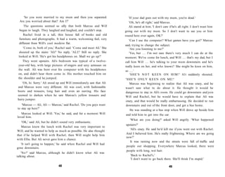 'So you were married to my mum and then you separated.               'If your dad goes out with my mum, you're dead.'
 Are you worried about that? Am I?'                                       'Oh, he's all right,' said Marcus.
      The questions seemed so silly that both Marcus and Will            Ali stared at him. 'I don't care if he's all right. I don't want him
  began to laugh. They laughed and laughed, and couldn't stop.         going out with my mum. So I don't want to see you or him
     Rachel lived in a tall, thin house full of books and old          round here ever again, OK?'
  furniture and photographs. It had a warm, welcoming feel, very          'Can I use the computer? What games have you got?' Marcus
  different from Will's cool modern flat.
                                                                       said, trying to change the subject.
     'Come in, both of you,' Rachel said. 'Come and meet Ali.' She        'Are you listening to me?'
  shouted up the stairs: 'Ali!' No reply. 'ALI!' Still no reply. She      'Yes, but . . . I'm not sure there's very much I can do at the
 looked at Will. 'He's got his headphones on. Shall we go up?'         moment. We've come for lunch, and Will . . . that's my dad, but I
     They went upstairs. Ali's bedroom was typical of a twelve-        call him Will . . . he's talking to your mum downstairs and he's
 year-old boy, with large pictures of singers and sexy actresses on    really keen on her, and who knows? She might be keen on him,
 the wall. Ali was bent over his computer with his headphones          so . . . '
 on, and didn't hear them come in. His mother touched him on               'SHE'S N O T K E E N ON H I M ! ' Ali suddenly shouted.
 the shoulder and he jumped.                                           'SHE'S ONLY K E E N O N ME!'
   'Oh, hi. Sorry.' Ali stood up and Will immediately saw that Ali        Marcus was beginning to realize that Ali was crazy, and he
and Marcus were very different. Ali was cool, with fashionable         wasn't sure what to do about it. He thought it would be
boots and trousers, long hair and even an earring. His face            dangerous to stay in Ali's room. He could go downstairs and join
seemed to darken when he saw Marcus's yellow trousers and              Will and Rachel, but he would have to explain that Ali was
hairy jumper.
                                                                       crazy, and that would be really embarrassing. He decided to run
   'Marcus — Ali, Ali — Marcus,' said Rachel. 'Do you guys want        downstairs and out of the front door, and get a bus home.
to stay up here?'
                                                                          He was standing at a bus stop when Will drove up beside him
   Marcus looked at Will. 'Yes,' he said, and for a moment Will        and told him to get into the car.
loved him.
                                                                          'What are you doing?' asked Will angrily. 'What happened
   'OK,' said Ali, but he didn't sound very enthusiastic.
                                                                       upstairs?'
   Marcus knew the lunch with Rachel was very important to
                                                                          'Ali's crazy. He said he'd kill me if you went out with Rachel.
Will, and he wanted to help as much as possible. He also thought
                                                                       And I believed him. He's really frightening. Where are we going
that if he helped Will with Rachel, then Will might help him
                                                                       now?'
with Ellie. But Ali never gave him a chance.
                                                                          It was raining now and the streets were full of traffic and
  'It isn't going to happen,' he said when Rachel and Will had
                                                                       people out shopping. Everywhere Marcus looked, there were
gone downstairs.
                                                                       people with long, wet hair.
   'No?' said Marcus, although he didn't know what Ali was
talking about.                                                             'Back to Rachel's.'
                                                                           'I don't want to go back there. She'll think I'm stupid.'

                               48                                                                         49
 