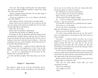 'She won't. She thought something like this might happen.          was his son. So he told her the truth one evening when they
  She said Ali could be difficult sometimes. Anyway, he's crying         were having dinner in a Chinese restaurant.
  like a three-year-old child.'                                            'Oh,' said Rachel. 'So who's his natural father?'
     'Really?' Suddenly Marcus felt better. He was quite happy to          'It's a guy called Clive who lives in Cambridge.'
  go back to Rachel's, he decided.                                         'Right. And are you friendly with him?'
   'Ali has got something to say to you, Marcus,' said Rachel              'Yes. We spent Christmas together, actually.'
 when they walked in.
                                                                            'So . . . if you're not Marcus's natural father, and you don't live
     'Sorry, Marcus,' said Ali. 'I didn't mean to say those things.'     with him . . . how is he your son?'
    Marcus wasn't sure if he believed Ali. How could you say that           'Yes,' said Will. 'It must look very confusing from the outside.'
 you were going to kill someone by mistake? But Ali was crying,             'Tell me how it is on the inside.'
 and that made Marcus feel generous.                                        'It's just that kind of relationship. I'm old enough to be his
    'That's OK, Ali,' he said.                                           father, he's old enough to be my son . . . '
   Rachel made Ali and Marcus shake hands.                                  'Did you ever live with Marcus's mother?'
   'Ali finds this kind of thing very difficult,' she said.                 'No. Listen, I never actually said he was my son. The words "I
   Will smiled. 'It's OK,' he said gently, and Rachel looked at him
                                                                         have a son called Marcus" never passed my lips. That's what you
and smiled back. Suddenly Marcus could see why nice, attractive
                                                                         chose to believe.'
women like Rachel and Suzie might like Will. He had a way of
                                                                             'You mean . . . I wanted to believe you had a son, so I just
looking at them that he had never used on Marcus — there was
                                                                         imagined it? I'm the one who was imagining things?' Clearly
something in his eyes, a kind of softness. Would Ellie like him if
                                                                         Rachel thought that Will was crazy. But he felt she was
he did that? She'd probably hit him.
                                                                         beginning to see the funny side of the situation too. 'But what
   'My last boyfriend was . . . anyway, he    and Ali didn't like each   about Marcus? You didn't just hire him for the afternoon. There's
other. I'm sorry, I'm not comparing you       to him. I have no idea     some kind of relationship there.'
whether . . . I mean, I don't know, I just    thought on New Year's          So Will told her everything about Marcus. Nearly everything
Eve . . . oh, this is so embarrassing. It's   all your fault, Ali. We
                                                                         anyway; he didn't tell her that he'd first met Marcus because he'd
shouldn't have to talk about this now.'
                                                                         joined SPAT. He didn't think she would understand about SPAT.
  'It's OK,' said Marcus brightly. 'Will really fancies you. He told     She might think he had some kind of problem.
me.'
                                                                             Rachel invited him back to her flat after the meal and they sat
                                                                          drinking coffee out of big blue cups.
                                                                            'Why    did you     think Marcus      would make you          more
                  Chapter 9       Depressions
                                                                         interesting?' she asked.
                                                                            'Was I more interesting?'
Will wanted to spend the rest of his life with Rachel, and he
                                                                            'Yes, I suppose you were.'
knew that he couldn't continue pretending to her that Marcus
                                                                            'Why?'
                                50                                                                         51
 