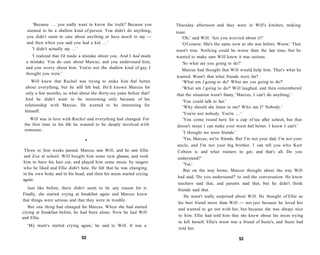 'Because . . . you really want to know the truth? Because you   Thursday afternoon and they were in Will's kitchen, making
  seemed to be a shallow kind of person. You didn't do anything;      toast.
  you didn't seem to care about anything or have much to say —           'Oh,' said Will. 'Are you worried about it?'
  and then when you said you had a kid . . . '                           'Of course. She's the same now as she was before. Worse.' That
     'I didn't actually say . . . '                                   wasn't true. Nothing could be worse than the last time, but he
    'I realized that I'd made a mistake about you. And I had made     wanted to make sure Will knew it was serious.
 a mistake. You do care about Marcus, and you understand him,            'So what are you going to do?'
 and you worry about him. You're not the shallow kind of guy I
                                                                         Marcus had thought that Will would help him. That's what he
 thought you were.'
                                                                      wanted. Wasn't that what friends were for?
     Will knew that Rachel was trying to make him feel better           'What am I going to do? What are you going to do?'
 about everything, but he still felt bad. He'd known Marcus for         'What am I going to do?' Will laughed, and then remembered
 only a few months, so what about the thirty-six years before that?   that the situation wasn't funny. 'Marcus, I can't do anything.'
 And he didn't want to be interesting only because of his
                                                                         'You could talk to her.'
 relationship with Marcus. He wanted to be interesting for               'Why should she listen to me? Who am I? Nobody.'
 himself.
                                                                         'You're not nobody. You're . . . '
    Will was in love with Rachel and everything had changed. For         'You come round here for a cup of tea after school, but that
 the first time in his life he wanted to be deeply involved with      doesn't mean I can make your mum feel better. I know I can't.'
 someone.
                                                                         'I thought we were friends.'
                                •                                         'Yes, Marcus, we're friends. But I'm not your dad, I'm not your
                                                                      uncle, and I'm not your big brother. I can tell you who Kurt
 Three or four weeks passed. Marcus saw Will, and he saw Ellie        Cobain is and what trainers to get, and that's all. Do you
and Zoe at school. Will bought him some new glasses, and took         understand?'
him to have his hair cut, and played him some music by singers            'Yes.'
who he liked and Ellie didn't hate. He felt that he was changing,
                                                                          But on the way home, Marcus thought about the way Will
in his own body and in his head, and then his mum started crying
                                                                      had said, 'Do you understand?' to end the conversation. He knew
again.
                                                                      teachers said that, and parents said that, but he didn't think
   Just like before, there didn't seem to be any reason for it.       friends said that.
Finally, she started crying at breakfast again and Marcus knew
                                                                           He wasn't really surprised about Will. He thought of Ellie as
that things were serious and that they were in trouble.
                                                                      his best friend more than Will — not just because he loved her
   But one thing had changed for Marcus. When she had started
                                                                      and wanted to go out with her, but because she was always nice
crying at breakfast before, he had been alone. Now he had Will
                                                                       to him. Ellie had told him that she knew about his mum trying
and Ellie.
                                                                       to kill herself. Ellie's mum was a friend of Suzie's, and Suzie had
  'My mum's started crying again,' he said to Will. It was a
                                                                       told her.

                              52                                                                        53
 