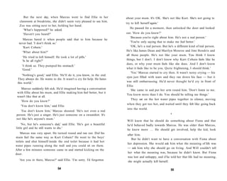 But the next day, when Marcus went to find Ellie in her             about your mum. It's OK. She's not like Kurt. She's not going to
  classroom at breaktime, she didn't seem very pleased to see him.
                                                                         try to kill herself again.'
  Zoe was sitting next to her, holding her hand.
                                                                            He paused for a moment, then unlocked the door and looked
     'What's happened?' he asked.
     'Haven't you heard?'                                                out. 'How do you know?'
                                                                            'Because you're right about him. He's not a real person.'
    Marcus hated it when people said that to him because he
  never had. 'I don't think so.'                                            'You're only saying that to make me feel better.'
    'Kurt Cobain.'                                                          'OK, he's a real person. But he's a different kind of real person.
     'What about him?'                                                   He's like James Dean and Marilyn Monroe and Jimi Hendrix and
                                                                         all those people. He's not like your mum. You think I know
     'He tried to kill himself. He took a lot of pills.'
     'Is he all right?'                                                  things, but I don't. I don't know why Kurt Cobain feels like he
                                                                         does, or why your mum feels like she does. And I don't know
    'I think so. They pumped his stomach.'
    'Good.'                                                              what it feels like to be you. Quite frightening, I should think.'
                                                                             'Yes.' Marcus started to cry then. It wasn't noisy crying — his
     'Nothing's good,' said Ellie. 'He'll do it, you know, in the end.
                                                                         eyes just filled with tears and they ran down his face — but it
 They always do. He wants to die. It wasn't a cry for help. He hates
 this world.'                                                            was still embarrassing. He'd never thought he'd cry in front of
                                                                         Ellie.
    Marcus suddenly felt sick. He'd imagined having a conversation           She came in and put her arm round him. 'Don't listen to me.
 with Ellie about his mum, and Ellie making him feel better, but it
                                                                         You know more than I do. You should be telling me things.'
 wasn't like that at all.
                                                                            They sat on the hot water pipes together in silence, moving
   'How do you know?'
                                                                         when they got too hot, and waited until they felt like going back
   'You don't know him,' said Ellie.
                                                                         into the world.
   'You don't know him,' Marcus shouted. 'He's not even a real
person. He's just a singer. He's just someone on a sweatshirt. It's                                        •
not like he's anyone's mum.'
                                                                         Will knew that he should do something about Fiona and that
     'No, but he's someone's dad,' said Ellie. 'He's got a beautiful     he'd behaved badly towards Marcus. He was older than Marcus,
little girl and he still wants to die.'
                                                                         he knew more . . . He should get involved, help the kid, look
    Marcus was very upset. He turned round and ran out. Did his
                                                                          after him.
mum feel the same way as Kurt Cobain? He went to the boys'
                                                                             But he didn't want to have a conversation with Fiona about
toilets and shut himself inside the end toilet because it had hot
                                                                          her depression. She would ask him what the meaning of life was
water pipes running along the wall and you could sit on them.
                                                                          — ask him why she should go on living. And Will couldn't tell
After a few minutes someone came in and started kicking on the
door.                                                                     her what the meaning was, because he didn't know. But Fiona
                                                                          was lost and unhappy, and if he told her that life had no meaning,
  'Are you in there, Marcus?' said Ellie. 'I'm sorry. I'd forgotten       she might actually kill herself.

                                 54                                                                        55
 