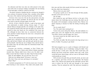 the afternoon and there was only one other person in the same        their eyes and then other people led them around and made sure
  part of the train, an old guy reading a newspaper. He was looking    that they didn't hurt themselves.'
  at the back page, so Marcus could see the front.                        'Marcus, have you gone mad?'
    The photo seemed so familiar that for a moment he thought it          'I'm going to guide you to the train through all these people,
  was a picture of someone he knew, like a member of the family.       and then you'll trust me for ever.'
  But none of his relatives had long blond hair and half a beard.         'Oh, all right.'
     He knew who it was now. He saw the same picture every day            Ellie closed her eyes and Marcus led her to the part of the
  of the week on Ellie's sweatshirt. He felt hot all over; he didn't   station where the Cambridge train was waiting. She didn't see all
  even need to read the old guy's paper, but he did.                   the people with newspapers coming towards them. Marcus was
    R O C K STAR C O B A I N DEAD, it said in big letters, and         almost enjoying it, because he liked the feeling of looking after
 then underneath, in smaller writing, Nirvana singer, 27, shoots       Ellie.
 himself. Marcus thought and felt a lot of things at the same time.       'Are we nearly there?'
 He wondered whether Ellie had seen the paper yet, and how she            'Yes. The train's there waiting for us.'
 would be when she found out. He wondered if his mum was                   'I know why you're doing this, Marcus,' she said suddenly in a
 OK, although he knew there was no connection between his
                                                                       small, quiet voice. He stopped, but she continued to hold him.
 mum and Kurt Cobain because his mum was a real person and
                                                                        'You think I haven't seen the paper, but I have.'
 Kurt Cobain wasn't.
                                                                          He turned round, but she didn't open her eyes.
   Then he felt confused because the newspaper had turned Kurt             'Are you OK?'
Cobain into a real person. And then he felt very sad — sad for             'Yes. Well, not really.' She felt around in her bag and got out a
Ellie, sad for Kurt Cobain's wife and little girl, sad for his mum,
                                                                       bottle of vodka. 'I'm going to get drunk.'
sad for himself. And then he was at King's Cross and he had to
get off the train. He met Ellie under the information board. She
seemed normal.
                                                                       Will had arranged to go to a pub in Islington with Rachel and
    Everyone was carrying a newspaper, so Kurt Cobain was              Fiona while Marcus was in Cambridge visiting his father. They
everywhere. There was a whole army of Kurt Cobains marching            would all have a drink and a talk, then Will would leave and
towards them. Marcus didn't know what to do. He didn't want            Rachel and Fiona would have another drink and a talk. Fiona
Ellie to learn that Kurt Cobain was dead. Then he had an idea.         would feel better about things, and not want to kill herself. What
    'Ellie,' he said suddenly. 'Do you trust me? Yes or no?'           could possibly go wrong?
   'What are you talking about? Of course I trust you.'
                                                                           Will arrived at the pub first, got himself a drink, sat down and
   'OK, then. Close your eyes and hang on to my jacket.'
                                                                       lit a cigarette, and Fiona arrived soon afterwards. But Rachel
   'What? Why?'
                                                                       didn't come. Half an hour passed and she still hadn't arrived. Will
   'I watched a programme on TV with my mum once. It was all           went to phone her, but he only got through to her answer
about learning to trust someone. They made some people close           machine. Then he realized the truth. She had never intended to

                               58                                                                       59
 