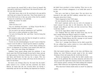 come because she wanted Will to talk to Fiona by himself. She              she hadn't been anywhere or done anything. There was no one
 had said he could learn to help Fiona if she showed him how, and           terrible cause of Fiona's unhappiness, or an awful dark secret in
 this was what she meant.                                                   her life.
    Will didn't know what to do. He went back to his seat and he                They got a taxi back to Fiona's place. The taxi driver was
 and Fiona sat in silence for some time. Then Fiona started to cry.         listening to the radio and Will suddenly realized that it was a
 At first Will tried not to take any notice of her, but he couldn't.        discussion about Kurt Cobain.
 He knew he would have to try and help.                                         'What's happened to him?' Will asked.
    'What's the matter?' he asked.                                              'He shot himself in the head. He's dead.'
   'Nothing.'                                                                   Will wasn't surprised, and he was too old to be shocked. It
   'That's not true, is it?'                                                wasn't unusual for pop stars to kill themselves. But then he
    'Yes, it is. Nothing's the matter — no thing. I'm just like this. I     thought about Marcus and Ellie, and that worried him. What
think I probably need to talk to somebody.'                                 would they think?
    'Do you want to go and get something to eat?' said Will.                    'Isn't he the singer Marcus liked?' Fiona asked him.
   They went to a pizza restaurant on Upper Street.                              'Yes.' Suddenly Will was afraid. He didn't know why, but he
   'I'm sorry for being like this,' said Fiona. 'And for being like          had a strange feeling that Marcus might be in trouble.
this with you.'                                                                  'Can I come in with you?' he asked Fiona when they arrived
   Will started to make a joke, but then he thought he would try             at her house. 'Perhaps Marcus has left a message on your answer
to say something serious and useful.                                         machine. I just want to hear that he's OK.'
   'I'm the one who should apologize,' he said. 'I want to help, but             There was 2. message from Marcus, but he didn't sound OK.
I know I won't be able to. I haven't got the answers to anything.'           He was calling from a police station in a town called Royston
   'I don't need answers,' said Fiona. 'I know there's nothing you           and he sounded frightened and lonely.
can do. I'm depressed. It's an illness. It just started. Well, that's not
                                                                                                             •
true . . . there were some things that happened . . . '
    Suddenly Fiona started talking about her problems. It was               Ellie had started drinking vodka on the train, and Marcus was
much easier than Will had thought; he just had to listen, and ask           feeling very tired. Whenever people stared at her, she started
the right questions. He'd done it before, lots of times, with Angie         shouting at them and saying that she would stop the train.
and Suzie and Rachel, but that was for a reason. This was                      Marcus was beginning to realize that he didn't actually want
different. He didn't want to sleep with Fiona, but he did want to           Ellie to be his girlfriend. She was funny and pretty and clever, but
make her feel better.                                                       she just wasn't the right kind of person for him. He needed to be
   He learnt a lot of things about her. He learnt that she hadn't           with someone quieter, someone who liked reading and computer
really wanted to be a mother and that sometimes she hated                   games. Elbe's behaviour was frightening and embarrassing.
Marcus; he learnt that she was worried about not having a                       'Why does Kurt Cobain's death matter so much?' he asked her
relationship and that her last birthday had depressed her because            quietly.

                                  60                                                                         61
 