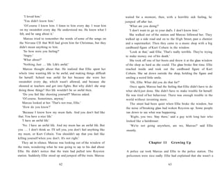 'I loved him.'                                                        waited for a moment, then, with a horrible sick feeling, he
    'You didn't know him.'                                                jumped off after her.
     'Of course I knew him. I listen to him every day. I wear him             'What are you doing?'
 on my sweatshirt every day. He understood me. He knew what I                 'I don't want to go to your dad's. I don't know him.'
 felt, and he sang about it.'                                                 She walked out of the station and Marcus followed her. They
    Marcus tried to remember the words of some of the songs on            walked up a side road and on to the High Street, past a chemist
 the Nirvana CD that Will had given him for Christmas, but they            and a supermarket. Then they came to a music shop with a big
 didn't mean anything to him.                                              cardboard figure of Kurt Cobain in the window.
    'So how were you feeling?'                                                'Look at that,' said Ellie. 'That's really terrible. They're trying
    'Angry.'                                                               to make money out of his death.'
    'What about?'                                                             She took off one of her boots and threw it at the glass window
    'Nothing. Just . . . life. Life's awful.'                              of the shop as hard as she could. The glass broke first time. Ellie
    Marcus thought about that. He realized that Ellie spent her            reached inside and took out the cardboard figure of Kurt
whole time wanting life to be awful, and making things difficult           Cobain. She sat down outside the shop, holding the figure and
for herself. School was awful for her because she wore her                 smiling a weird little smile.
sweatshirt every day, which wasn't allowed, and because she                  'Oh, Ellie. What did you do that for?'
shouted at teachers and got into fights. But why didn't she stop             Once again, Marcus had the feeling that Ellie didn't have to do
doing those things? Her life wouldn't be so awful then.                   what she'd just done. She didn't have to make trouble for herself.
   'Do you feel like shooting yourself?' Marcus asked.                    He was tired of her behaviour. There was enough trouble in the
   'Of course. Sometimes, anyway.'                                        world without inventing more.
   Marcus looked at her. 'That's not true, Ellie.'                           The street had been quiet when Ellie broke the window, but
   'How do you know?'                                                     the noise of breaking glass had woken Royston up. Some people
   'Because I know how my mum feels. And you don't feel like              ran down to see what was happening.
that. You have a nice life.'                                                 'Right, you two. Stay there,' said a guy with long hair who
   'I have an awful life.'                                                looked like a hairdresser.
    'No. I have an awful life. And my mum has an awful life. But              'We're not going anywhere, are we, Marcus?' said Ellie
you . . . I don't think so. I'll tell you, you don't feel anything like    sweetly.
my mum, or Kurt Cobain. You shouldn't say that you feel like
killing yourself when you don't. It's not right.'
   They sat in silence. Marcus was looking out of the window of                              Chapter 11        Growing Up
the train, wondering what he was going to say to his dad about
Ellie. He didn't notice that the train had pulled into Royston             A police car took Marcus and Ellie to the police station. The
station. Suddenly Ellie stood up and jumped off the train. Marcus          policemen were nice really. Ellie had explained that she wasn't a

                                 62                                                                          63
 