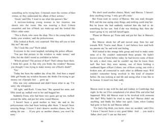 something we're trying here. Criminals meet the victims of their          'We don't need another chance, Mum,' said Marcus. 'I haven't
 crimes, so they understand the effects of their actions.'               done anything wrong. I only got off a train.'
     'Good,' said Ellie. 'I want to see what this person's like.'          But Fiona took no notice of Marcus. She was mad, thought
    A nervous-looking young woman in her twenties was                    Will, and she was saying crazy things, and nothing could stop her.
 shown into the room. She was wearing a Kurt Cobain                      But he knew she had suddenly realized that she had to do
 sweatshirt and lots of black eye make-up and she looked like            something for her son. And if she was thinking that, then she
 Ellie's older sister.                                                   wasn't going to try and kill herself again.
       'This is Ruth, who owns the shop. This is the young lady who         'Please let Marcus go,' Fiona said, and put her face in Marcus's
 broke your window,' said the policewoman.                               neck.
      Ellie looked at Ruth, very surprised. 'Did they tell you to look      But Marcus shook her off and moved away from her and
 like me?' she said.                                                     towards Will. 'You're mad, Mum. I can't believe how mad both
      'Do I look like you?' Ruth asked.                                  my parents are,' he said with real feeling.
     Everyone in the room laughed, including the police officers.           Will looked at this strange little group and tried to make some
      'You put that picture in the window to make money,' said           sense of it. He couldn't understand these people. He hadn't
Ellie, but she didn't sound as confident as before.                      known some of them before today; he had known some of them
     'Which picture? The picture of Kurt? That's always been there.      for only a short time, and he couldn't say that he knew them
I think he's great. Is that why you broke the window? Because            well. But here they were anyway, one of them holding a
you thought I was trying to make money out of Kurt's death?'             cardboard figure of Kurt Cobain, one of them crying, one with a
     'Yes.'                                                              broken arm, all connected to each other in different ways. Will
    'Today has been the saddest day of my life. And then a stupid         couldn't remember being involved in this kind of situation
little girl breaks my window because she thinks I'm trying to get        before. He was looking at real life and seeing what it was like to
money out of people. Just . . . grow up.'                                be human. It wasn't too bad, really.
    Ellie was very embarrassed and didn't know what to say. 'I'm                                          •
sorry,' she whispered.
    'All right,' said Ruth. 'Come here.' She opened her arms, and        Marcus went to stay with his dad and Lindsey in Cambridge that
Ellie stood up, walked over to her and hugged her.                       night. In the car Clive complained a lot about Ellie and what had
   Suddenly Fiona, who had been very quiet, got up too, walked           happened. Why did Marcus want to be involved with someone
around the table, and put her arms round Marcus.                         like that? Why hadn't he tried to stop her? Marcus didn't say
   'I haven't been a good mother to him,' she said to the                anything, and finally his father was quiet. Later, when Lindsey
policewoman who had been looking after them. 'I haven't been             had gone to bed, he and Marcus talked.
noticing things. I know I don't deserve another chance, but I'm              'I've had a big think, you know, since my accident,' said Clive.
asking for one . . . If you give us another chance, you won't be          'I know I haven't been a very good father. And . . . you need a
sorry.'                                                                  father, don't you? I can see that now.'


                                66                                                                        67
 