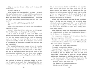 'Why do you think I need a father now? I'm doing OK                     him, or meet someone else. He wasn't Will the cool guy who
without one.'                                                              didn't want to get involved with other people now. He was
   'It doesn't look like it.'                                              deeply involved with Rachel, and he couldn't go back. He
   'What, because Ellie broke a window? No, really, I am doing             wanted to be an important part of her life, and to make her think
OK. Maybe I'm doing better. It's hard with Mum, but this year at           of him as a responsible person. So he started taking Ali and
school . . . I can't explain it, but I feel safer than before, because I   Marcus out on Saturdays, sometimes to football games but
know more people. I was really frightened because I didn't think           usually to the cinema and McDonald's.
two people were enough, but now there aren't only two. There                   In some ways Marcus seemed older than Ali now. He dressed
are lots.'                                                                 better — he had won the argument with his mother about
   'You mean Ellie and Will and people like that?'                         whether he could go shopping with Will — and he had his hair
   'Yes.'                                                                   cut regularly. He was still good friends with Ellie and Zoe, but he
   'It was wrong of me to leave you,' said his dad. 'That's what my        was more careful about what he said to them, and they didn't
big think was about.'                                                       laugh at him as much.
   'It doesn't matter, Dad. I know where you are if things get                 It was strange; Will missed him. Marcus was the only person in
bad. I'm OK. Really. I can find people. I'll be all right.'                 the world who might be able to give him advice, but Marcus —
   And he would be all right, he knew it. He didn't know                    the old Marcus — was disappearing.
whether Ellie would be, because she didn't think about things                 'Are you going to marry my mum?' Ali asked one day, when
very hard. And he didn't know if his mum would be, because she
                                                                            they were eating chips at McDonald's.
wasn't very strong a lot of the time. But he was sure he could
                                                                                'I used to want him to marry my mum,' said Marcus. 'I thought
cope in ways that they couldn't. He could cope at school because
                                                                            it would solve all our problems. Your mum's different, though.
he knew what to do, and he had learnt who you could trust and
who you couldn't.                                                           She's not as confused as my mum.'
                                                                                'Do you still want him to marry your mum?'
   They talked a bit longer, about Lindsey, and how she wanted a
                                                                                Will stared at them both in disbelief.
baby, and how his dad couldn't decide, and whether Marcus
would mind if they had one; and Marcus said he liked babies.                     'No,' said Marcus. 'I don't think it would help. You're safer as a
And then his dad gave him a hug and he went to bed. In the                  kid if everyone's friends. Think about it. Your mum and my mum
morning his dad and Lindsey took him to the station and gave                 are friends.' It was true. Rachel and Fiona saw each other
him enough money for a taxi from King's Cross back to the flat.              regularly now. 'And Will sees my mum, and I see you, and Ellie
                                                                             and Zoe, and Lindsey and my dad. There are lots of people now.'
                                  •                                               One afternoon, when Will took Marcus back to his flat,
Will knew that his feelings for Rachel had changed his life for              Marcus disappeared into his bedroom with a quick 'thanks'.
ever. He wanted her so much that it frightened him. He was                        'He seems so much older,' Fiona said.
terribly afraid of losing her; perhaps she would get bored with                   'Yes,' said Will. 'Are you worried about that?'
                                                                                  'Why do you ask? Of course I am.'
                                 68                                                                            69
 