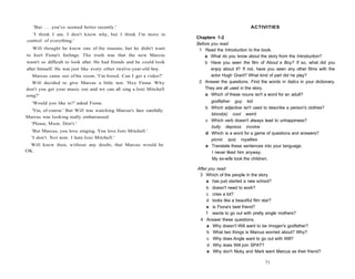 'But . . . you've seemed better recently.'                                                    ACTIVITIES
  'I think I am. I don't know why, but I think I'm more in
                                                                      Chapters 1-2
control of everything.'
                                                                      Before you read
   Will thought he knew one of the reasons, but he didn't want         1 Read the Introduction to the book.
to hurt Fiona's feelings. The truth was that the new Marcus               a What do you know about the story from the Introduction?
wasn't so difficult to look after. He had friends and he could look       b Have you seen the film of About a Boy? If so, what did you
after himself. He was just like every other twelve-year-old boy.             enjoy about it? If not, have you seen any other films with the
   Marcus came out of his room. 'I'm bored. Can I get a video?'              actor Hugh Grant? What kind of part did he play?
   Will decided to give Marcus a little test. 'Hey Fiona. Why          2 Answer the questions. Find the words in italics in your dictionary.
don't you get your music out and we can all sing a Joni Mitchell          They are all used in the story.
song?'                                                                    a Which of these nouns isn't a word for an adult?
   'Would you like to?' asked Fiona.                                        godfather guy kid
                                                                          b Which adjective isn't used to describe a person's clothes?
  'Yes, of course.' But Will was watching Marcus's face carefully.
                                                                            blond(e) cool weird
Marcus was looking really embarrassed.
                                                                          c Which verb doesn't always lead to unhappiness?
  'Please, Mum. Don't.'
                                                                            bully depress involve
  'But Marcus, you love singing. You love Joni Mitchell.'
                                                                          d Which is a word for a game of questions and answers?
  'I don't. Not now. I hate Joni Mitchell.'                                 picnic quiz royalties
  Will knew then, without any doubt, that Marcus would be                 e Translate these sentences into your language.
OK.                                                                         I never liked him anyway.
                                                                            My ex-wife took the children.

                                                                      After you read
                                                                       3 Which of the people in the story
                                                                          a has just started a new school?
                                                                           b doesn't need to work?
                                                                           c cries a lot?
                                                                           d looks like a beautiful film star?
                                                                           e is Fiona's best friend?
                                                                           f wants to go out with pretty single mothers?
                                                                       4 Answer these questions.
                                                                           a Why doesn't Will want to be Imogen's godfather?
                                                                           b What two things is Marcus worried about? Why?
                                                                           c Why does Angle want to go out with Will?
                                                                           d Why does Will join SPAT?
                                                                           e Why don't Nicky and Mark want Marcus as their friend?

                                                                                                        71
 