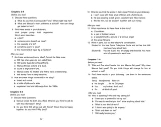Chapters 3-4                                                         10 What do you think the words in italics mean? Check in your dictionary.
 Before you read                                                         a I can't cope with three small children and a full-time job.
  5 Discuss these questions.                                             b He was wearing a dark green sweatshirt and Nike trainers.
    a What do you think is wrong with Fiona? What might help her?        c We like him, but we wouldn't trust him with our money.
    b What are Marcus's main problems at school? How can things
      get better for him?                                             After you read
                                                                      11 What importance do these have in the story?
 6 Find these words in your dictionary.
                                                                          a Countdown
   duck jumper pump truth vegetarian
                                                                          b a pair of Adidas trainers
   Which word describes
                                                                          c a sweatshirt with a picture of a famous singer
   a a bird?
                                                                         d the group Nirvana
    b    someone who doesn't eat meat?
                                                                      12 Work in pairs. Act out this telephone conversation.
    c   the opposite of a lie?
                                                                         Student A: You are Fiona. Telephone Suzie and tell her that Will
    d   something warm to wear?
                                                                                       has been lying about Ned.
    e   the movement of liquid by a machine?                             Student B: You are Suzie. You are angry and shocked. You have
After you read                                                                         a lot of questions to ask Fiona.
 7 Are these sentences true or false? Correct the false ones.
   a Will has a two-year-old son called Ned.                          Chapters 7-8
   b Will wants Suzie to be his girlfriend.                           Before you read
   c Marcus throws a stone at a duck.                                 13 'Ellie and Zoe stood beside him and Marcus felt great.' Why does
   d Suzie is angry with Fiona.                                           Marcus feel great? Do you think things will change for him at
   e Marcus wants his mother and Will to have a relationship.             school, or not?
   f Will thinks Fiona is very attractive.                            14 Find these words in your dictionary. Use them in the sentences
 8 How are these things connected in the story?                            below.
   a bread and a duck                                                      fancy headphones keen on
   b a bottle of pills and a letter                                        a He bought      for his CD player.
   c vegetarian food and old songs from the 1960s                          b You     my brother, don't you?
                                                                           c I'm    all kinds of sport.
Chapters 5-6
                                                                      After you read
Before you read                                                       15 Who is speaking? Who are they talking to?
 9 Discuss these questions.                                                a 'I want you to pretend to be my son.'
   a Marcus knows the truth about Ned. What do you think he will do        b 'It's easy to see that you don't know anything about kids.'
     with this information? Why?                                           c   'What is your kind of work?'
   b Do you think Will will go out with Fiona? Would they be happy         d   'I think it was going to die anyway.'
     together, do you think? Why (not)?                                    e   'She's only keen on me!'
                                                                           f   'Will really fancies you.'

                                72                                                                         73
 