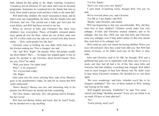 bath, tidying his flat, going to the shops, watching Countdown.              'I'm fine, thanks.'
Countdown was an afternoon TV quiz show and it was his favourite             'Don't you want your own family?'
programme. Sometimes he wondered how his friends had time to                 I can't think of anything worse, thought Will. 'Not yet,' he
work. How could a person work and have a bath on the same day?            said.
   Will didn't like children. He wasn't interested in them, and he           We're worried about you,' said Christine.
didn't want any responsibility for them. But his friends, John and           'I'm OK as I am, thanks,' said Will.
Christine, had two. The second was a baby girl, born just the                'Maybe,' said Christine, and smiled.
week before, and Will had been invited to see her.                           Will was beginning to feel very uncomfortable. Why did they
   When he arrived at John and Christine's flat, there were               want him to have children? Children would make him very
children's toys everywhere. Pieces of brightly coloured plastic           unhappy. If John and Christine wanted children, and to be
were spread all over the floor, videos lay out of their cases near        unhappy, that was fine. (Will was sure that John and Christine
the TV, a white cloth over the sofa was covered with dirty brown          were very unhappy, even if they didn't realize it.) But why should
marks . . . How could people live like this?                              they want him to be unhappy too?
   Christine came in holding the new baby while John was in                  Will could see only one reason for having children. When you
the kitchen making tea. 'This is Imogen,' she said.                       were old and poor, then they could look after you. But Will had
   'Oh,' said Will. 'Right.' He paused. What did people usually           plenty of money, so he didn't need toys on the floor or dirty
say about babies? 'She's . . . ' he began, but stopped again. It was no   sofas.
good. He decided to ask Christine about herself instead. 'How                John and Christine used to be OK, he thought. Will and a
are you, Chris?' he asked.                                                girlfriend had gone out to nightclubs with them once or twice a
   'Well, you know. I'm rather tired.'                                    week, and they had all had a lot of fun. But since John and
   Why? A lot of parties?'                                                Christine had had children, everything had changed. Will didn't
   'No. I've just had a baby.'                                            want to meet Imogen, or hear how Barney was. He didn't want
   'Oh. Right.'                                                           to hear about Christine's tiredness. He decided not to visit them
   John came into the room, carrying three cups of tea. 'Barney's         again.
gone to his grandmother's today,' he said, for no reason that Will            'We were wondering,' said John, 'whether you'd like to be
could understand.                                                         Imogen's godfather?' The two of them looked at Will, smiling
   'How's Barney?' Barney was two, and interesting only to his            and waiting for his reply.
parents, but Will knew he should ask John something.                         Will laughed nervously. 'Godfather?' he said. 'You mean . . .
   'He's fine, thanks,' said John. 'He's still getting used to Imogen,    church and things? Birthday presents? If you two are killed in an
but he's lovely'                                                          air crash, I'll have to look after her?'
   Will had met Barney before and knew that he wasn't lovely,                 'Yes.'
but he decided not to say anything.                                           'You're joking, aren't you?'


                                  2                                                                       3
 