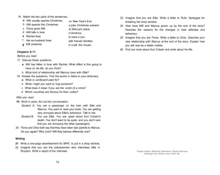 16 Match the two parts of the sentences.                                 23 Imagine that you are Ellie. Write a letter to Ruth. Apologize for
      a Will usually spends Christmas      on New Year's Eve.                 breaking her shop window.
      b Will spends this Christmas         a joke Christmas present.       24 How have Will and Marcus grown up by the end of the story?
     c Fiona gives Will                    at Marcus's place.                 Describe the reasons for the changes in their attitudes and
     d Will falls in love                  in America.                        behaviour.
     e Rachel lives                        to have a son.                  25 Imagine that you are Fiona. Write a letter to Clive. Describe your
     f Her ex-husband lives                with friends' families.            new relationship with Marcus at the end of the story. Explain how
     g Will pretends                         in a tall, thin house.           you will now be a better mother.
                                                                           26 Find out more about Kurt Cobain and write about his life.
 Chapters 9-11
 Before you read
 17 Discuss these questions.
     a Will has fallen in love with Rachel. What effect is this going to
       have on his life, do you think?
    b What kind of relationship will Marcus have with Ellie?
 18 Answer the questions. Find the words in italics in your dictionary.
    a What is cardboard used for?
    b When might you want to hug someone?
    c What does it mean if you are the victim of a crime?
    d Which countries are famous for their vodka?

After you read
19 Work in pairs. Act out this conversation.
   Student A: You are a passenger on the train with Ellie and
                  Marcus. You want to read your book. You are getting
                 very annoyed about Ellie's behaviour. Talk to her.
   Student B: You are Ellie. You are upset about Kurt Cobain's
                 death. You don't want to be quiet, and you don't care
                 that you are annoying the other passengers.
20 Fiona and Clive both say that they have been bad parents to Marcus.
   Do you agree? Why (not)? Will they behave differently now?

Writing
21 Write a one-page advertisement for SPAT, to put in a shop window.
22 Imagine that you are the policewoman who interviews Ellie in
   Royston. Write a report of the interview.                                            Penguin Readers Marketing Department, Pearson Education,
                                                                                                Edinburgh Gate, Harlow, Essex C M 2 0 2JE.



                                  74
 