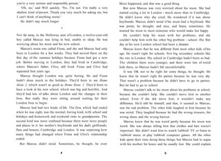 you're a very serious and responsible person.'                         More happened, and that was a good thing.
   'Oh, no,' said Will quickly. 'No, I'm not. I'm really a very           But now Marcus was very worried about his mum. She had
shallow kind of person. Thank you very much for asking me, but         started crying a lot in London - much more than in Cambridge.
I can't think of anything worse.'                                      He didn't know why she cried. He wondered if it was about
   He didn't stay much longer.                                         boyfriends. Marcus didn't mind if his mum had a boyfriend. She
                                                                       was pretty, he thought, and nice, and funny sometimes. He
                                 •
                                                                       wanted his mum to meet someone who would make her happy.
 Not far away, in the Holloway area of London, a twelve-year-old          He couldn't help his mum with her problems, and she
boy called Marcus was lying in bed, unable to sleep. He was            couldn't help him with his other big problem - school. His first
worrying about his mum and his new school.                             day at his new London school had been a disaster.
    Marcus's mum was called Fiona, and she and Marcus had only            Marcus knew that he was different from most other kids of his
been in London for a few weeks. They had moved there on the            age. He wasn't right for schools. Not big secondary schools like
first day of the summer holidays because Fiona had got a new           the one in London. His school in Cambridge hadn't been so bad.
job. Before moving to London, they had lived in Cambridge,             The children there were younger, and there were lots of weird
where Marcus's father, Clive, still lived. Fiona and Clive had         kids there, so Marcus hadn't felt uncomfortable.
separated four years ago.                                                 It was OK not to be right for some things, he thought. He
    Marcus thought London was quite boring. He and Fiona               knew that he wasn't right for parties because he was very shy.
hadn't done much in the holidays. They'd been to see Home              That wasn't a problem because he didn't have to go to parties.
Alone 2, which wasn't as good as Home Alone 1. They'd been to          But he had to go to school.
have a look at his new school, which was big and horrible. And            Marcus couldn't talk to his mum about his problems at school,
they'd had lots of talks about London and the changes in their         because she couldn't help. She couldn't move him to another
lives. But really they were sitting around waiting for their           school. Even if she did move him, it wouldn't make any
London lives to begin.                                                 difference. He'd still be himself, and that, it seemed to Marcus,
    Marcus had had two kinds of life. The first, which had ended       was his real problem. The other kids laughed at him because he
when he was eight, was the normal, boring kind, with school and        was weird. They laughed because he had the wrong trousers, the
holidays and homework and weekend visits to grandparents. The          wrong shoes and the wrong haircut.
second kind was more confused because there were more people              Marcus knew that he was weird partly because his mum was
and places in it: his mother's boyfriends and his dad's girlfriends;   weird. She was always telling him that clothes and hair weren't
flats and houses; Cambridge and London. It was surprising how          important. She didn't want him to watch 'rubbish' TV or listen to
many things had changed when Fiona and Clive's relationship            'rubbish' music or play 'rubbish' computer games. All the other
ended.                                                                 kids spent their time doing these things, but Marcus had to argue
  But Marcus didn't mind. Sometimes, he thought, he even               with his mother for hours and he usually lost. She could explain

                                 4                                                                     5
 