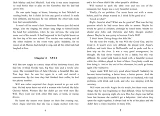 Bob Marley and Joni Mitchell. And why it was more important             and a lot of men didn't like other people's children.
to read books than to play on the Gameboy that his dad had                  Will wanted to push the table over and run out of the
given him.                                                              restaurant, but Angie was a very beautiful woman.
   He was quite happy at home, listening to Joni Mitchell or                'Really, it's no problem. I've never been out with a mum
reading books, but it didn't do him any good at school. It made         before, and I've always wanted to. I think I'd be good at it.'
him different, and because he was different the other kids made             'Good at what?'
him feel uncomfortable.                                                     Right. Good at what? What was he good at? That was the big
   It wasn't all his mum's fault. Sometimes Marcus just did weird       question which he had never been able to answer. Maybe he
things. Like the singing. He always sang songs to himself inside        would be good at children, although he hated them. Maybe he
his head but sometimes, when he was nervous, the song just              should give John and Christine and baby Imogen another
came out of his mouth. It had happened in his English lesson on         chance. Maybe he was going to become Uncle Will!
the first day of his new school. The teacher was reading and all            'I don't know. Doing things that kids like.'
the other students in the room were quiet. Suddenly, for no                 For the next few weeks, he was Will the Good Guy, and he
reason at all, Marcus had started to sing, and all the other kids had   loved it. It wasn't even very difficult. He played with Angie's
laughed at him.                                                         children, and took them to McDonald's and to parks and for a
                                                                        boat trip on the river. It was a very good arrangement, he
                                                                        thought. He had never wanted to be a father, but this was
                      Chapter 2       SPAT                              different. He could walk hand-in-hand with a beautiful woman
                                                                        while the children played in front of them. Everybody could see
Will first saw Angie in a music shop off the Holloway Road. She         him doing it. And at the end of the afternoon, he could go home
had lots of thick blonde hair, big blue eyes and a lovely sexy           again if he wanted to.
voice. She reminded him of Julie Christie, a beautiful film star.            Angie made Will feel very good about himself. Suddenly he
Two days later, he saw her again in a cafe and started a                 became better-looking, a better lover, a better person. And she
conversation. By the time they had finished their coffee, he had         especially loved him because he wasn't her ex-husband, who had
her phone number.                                                        problems with drink and work, and who was sleeping with his
   Will was rather surprised that Angie wanted to go out with            secretary.
him. He had never been out with a woman who looked like Julie                Will went out with Angie for six weeks, but there were some
Christie before. Women like her didn't go out with men like              things that he was beginning to find difficult. Once he booked
Will. They went out with other film stars, or lords, or racing           tickets for the opening night of a new film, but Angie was half an
drivers.                                                                 hour late because she couldn't get a babysitter. And when they
  He learnt the reason over dinner on their first evening out,           spent the night together, it always had to be at her place and she
when Angie told him that she was a single mother with two                didn't have a video machine or many CDs.

                                 6                                                                       7
 