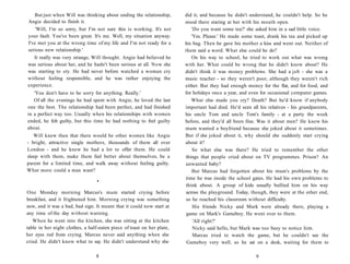 But just when Will was thinking about ending the relationship,       did it, and because he didn't understand, he couldn't help. So he
Angie decided to finish it.                                             stood there staring at her with his mouth open.
    'Will, I'm so sorry, but I'm not sure this is working. It's not         'Do you want some tea?' she asked him in a sad little voice.
your fault. You've been great. It's me. Well, my situation anyway.          'Yes. Please.' He made some toast, drank his tea and picked up
I've met you at the wrong time of my life and I'm not ready for a       his bag. Then he gave his mother a kiss and went out. Neither of
serious new relationship.'                                              them said a word. What else could he do?
   It really was very strange, Will thought. Angie had believed he          On his way to school, he tried to work out what was wrong
was serious about her, and he hadn't been serious at all. Now she       with her. What could be wrong that he didn't know about? He
was starting to cry. He had never before watched a woman cry            didn't think it was money problems. She had a job - she was a
without feeling responsible, and he was rather enjoying the             music teacher - so they weren't poor, although they weren't rich
experience.                                                             either. But they had enough money for the flat, and for food, and
   'You don't have to be sorry for anything. Really.'                   for holidays once a year, and even for occasional computer games.
   Of all the evenings he had spent with Angie, he loved the last           What else made you cry? Death? But he'd know if anybody
one the best. The relationship had been perfect, and had finished       important had died. He'd seen all his relatives - his grandparents,
in a perfect way too. Usually when his relationships with women         his uncle Tom and uncle Tom's family - at a party the week
ended, he felt guilty, but this time he had nothing to feel guilty      before, and they'd all been fine. Was it about men? He knew his
about.                                                                  mum wanted a boyfriend because she joked about it sometimes.
   Will knew then that there would be other women like Angie            But if she joked about it, why should she suddenly start crying
- bright, attractive single mothers, thousands of them all over         about it?
London - and he knew he had a lot to offer them. He could                   So what else was there? He tried to remember the other
sleep with them, make them feel better about themselves, be a           things that people cried about on TV programmes. Prison? An
parent for a limited time, and walk away without feeling guilty.        unwanted baby?
What more could a man want?                                                 But Marcus had forgotten about his mum's problems by the
                                                                        time he was inside the school gates. He had his own problems to
                                  •
                                                                        think about. A group of kids usually bullied him on his way
One Monday morning Marcus's mum started crying before                    across the playground. Today, though, they were at the other end,
breakfast, and it frightened him. Morning crying was something           so he reached his classroom without difficulty.
new, and it was a bad, bad sign. It meant that it could now start at         His friends Nicky and Mark were already there, playing a
any time of the day without warning.                                     game on Mark's Gameboy. He went over to them.
   When he went into the kitchen, she was sitting at the kitchen             'All right?'
table in her night clothes, a half-eaten piece of toast on her plate,        Nicky said hello, but Mark was too busy to notice him.
her eyes red from crying. Marcus never said anything when she                Marcus tried to watch the game, but he couldn't see the
cried. He didn't know what to say. He didn't understand why she          Gameboy very well, so he sat on a desk, waiting for them to

                                 8                                                                       9
 