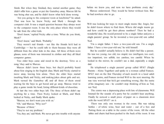 finish. But when they finished, they started another game; they        before we knew you, and now we have problems every day.'
 didn't offer him a game or put the Gameboy away. Marcus felt he           Marcus understood. They would be better without him. But
 was being shut out, and he didn't know what he'd done wrong.           he had nowhere else to go.
     'Are you going to the computer room at lunchtime?' he asked.                                        •
 That was how he knew Nicky and Mark - through the
 computer club. It was a stupid question because they always went       Will was looking for ways to meet single mums like Angie, but
 to the computer room. It was the only place where they would           he didn't know where to find them. Where did single mums go
be safe from the other kids.                                            and how could he get their phone numbers? Then he had a
     'Don't know,' replied Nicky after a time. 'What do you think,      wonderful idea. He would pretend to be a single father and join a
Mark?'                                                                  single parents' group. So he invented a two-year-old son called
     'Don't know,' said Mark. 'Probably.'                               Ned.
     They weren't real friends - not like the friends he'd had in           'I'm a single father. I have a two-year-old son. I'm a single
Cambridge — but he could talk to them because they were all             father. I have a two-year-old son,' he told himself.
different from the other kids in the class. All three of them wore          But he couldn't actually believe it. He didn't feel like a parent.
glasses, none of them was interested in clothes and they all liked      He was too young, too old, too stupid, too intelligent, too cool,
computer games.                                                         too impatient, too selfish, too careless, too careful. When he
    Two older boys came and stood in the doorway. 'Give us a            looked in the mirror, he couldn't see a dad, especially a single
song,' they said to Marcus.                                             dad.
    Marcus didn't know these boys, but they'd probably heard                He telephoned a single parents' group called SPAT (Single
about him singing in the English class. Mark and Nicky started to       Parents - Alone Together) and spoke to a woman called Frances.
move away, leaving him alone. Then the older boys started                SPAT met on the first Thursday of each month in a local adult
insulting Mark and Nicky, and making jokes about girls and sex.          learning centre, and Frances invited Will to the next meeting. He
Mark turned the Gameboy off, and all three of them stood                 was very worried that he'd get something wrong, like the name
waiting for the boys to get bored and go away. Marcus tried to           of his imaginary son - he couldn't stop thinking of him as Ted,
play a game inside his head, listing different kinds of chocolate.       not Ned.
    At last the two older boys left. The three of them didn't say            The centre was a depressing place with lots of classrooms. Will
anything for a time. Then Nicky looked at Mark, and Mark                 listened for the sounds of a party but he couldn't hear anything.
looked at Nicky, and finally Mark spoke.                                  Finally he noticed a small piece of paper on a classroom door
    'Marcus, we don't want you with us.'                                 with the word SPAT! on it.
    'Oh,' said Marcus. 'Why not?'                                            There was only one woman in the room. She was taking
    'Because of them.'                                                    bottles - of white wine, beer and water - out of a box and
    'They're not my problem.'                                             Putting them on a table in the centre of the room. All the other
    'Yes, they are,' said Mark. We never got into trouble with anyone     tables and chairs had been pushed to the back of the room. It was

                                 10                                                                       11
 