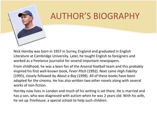 AUTHOR’S BIOGRAPHY	Nick Hornbywasborn in 1957 in Surrey, England and graduated in EnglishLiterature at Cambridge University. Later, he taughtEnglishtoforeigners and worked as a freelancejournalistforseveralimportantnewspapers. Fromchildhood, he was a keen fan of the Arsenal footballteam and thisprobablyinspiredhisfirstwell-knownbook, Fever Pitch (1992). NextcameHighFidelity (1995), closelyfollowedbyAbout a Boy (1998). All of thesebookshavebeenadaptedforthecinema. He has alsowrittentwoothernovelsalongwithseveralworks of non-fiction. Hornbynowlives in London and much of hiswritingis set there. He ismarried and has a son, whowasdiagnosedwithautismwhen he was 2 yearsold. Withhiswife, he set up Treehouse, a specialschooltohelpsuchchildren.
