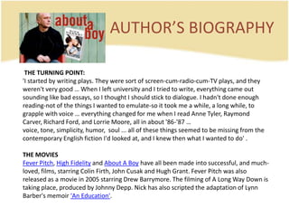 AUTHOR’S BIOGRAPHY THE TURNING POINT:'I started by writing plays. They were sort of screen-cum-radio-cum-TV plays, and they weren't very good … When I left university and I tried to write, everything came out sounding like bad essays, so I thought I should stick to dialogue. I hadn't done enough reading-not of the things I wanted to emulate-so it took me a while, a long while, to grapple with voice … everything changed for me when I read Anne Tyler, Raymond Carver, Richard Ford, and Lorrie Moore, all in about '86-'87 … voice, tone, simplicity, humor,  soul ... all of these things seemed to be missing from the contemporary English fiction I'd looked at, and I knew then what I wanted to do' .THE MOVIESFever Pitch, High Fidelity and About A Boy have all been made into successful, and much-loved, films, starring Colin Firth, John Cusak and Hugh Grant. Fever Pitch was also released as a movie in 2005 starring Drew Barrymore. The filming of A Long Way Down is taking place, produced by Johnny Depp. Nick has also scripted the adaptation of Lynn Barber's memoir 'An Education'.