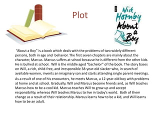 	 “About a Boy” is a book which deals with the problems of two widely different persons, both in age and  behavior. The first seven chapters are mainly about the character, Marcus. Marcus suffers at school because he is different from the other kids. He is bullied at school.  Will is the middle aged “bachelor” of the book. The story bases on Will, a rich, child-free, and irresponsible 38-year-old slacker who, in search of available women, invents an imaginary son and starts attending single parent meetings.	As a result of one of his encounters, he meets Marcus, a 12-year-old boy with problems at home and at school. Gradually, Will and Marcus become friends and, as Will teaches Marcus how to be a cool kid. Marcus teaches Will to grow up and accept responsibility, whereas Will teaches Marcus to live in today’s world.  Both of them change as a result of their relationship. Marcus learns how to be a kid, and Will learns how to be an adult. Plot