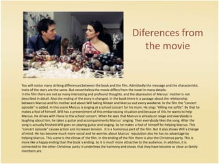 Diferencesfrom the movie	You will notice many striking differences between the book and the film. Admittedly the message and the characteristic traits of the story are the same. But nevertheless the movie differs from the novel in many details: In the film there are not so many interesting and profound thoughts. and the depression of Marcus´ mother is not described in detail. Also the ending of the story is changed. In the book there is a passage about the relationship between Marcus and his mother and about Will taking Alistair and Marcus out every weekend. In the film the “concert episode” is added. In this scene Marcus is singing at a school concert for his mum. He sings “Killing me softly”. By that he makes a fool of himself. Will has a presentiment of this embarrassing situation and because of this he wants to help Marcus. He drives with Fiona to the school concert. When he sees that Marcus is already on stage and everybody is laughing about him, he takes a guitar and accompaniments Marcus´ singing. Then everybody likes the song. After the song is actually finished Will goes on playing guitar and singing. So he makes a fool of himself for helping Marcus. This “concert episode” causes action and increases tension . It is a humorous part of the film. But it also shows Will´s change of mind. He has become much more social and he worries about Marcus´ reputation also he has no advantage by helping Marcus. This scene is the climax of the film. In the ending of the film there is also the Christmas party. This is more like a happy ending than the book´s ending. So it is much more attractive to the audience. In addition, it is connected to the other Christmas party. It underlines the harmony and shows that they have become as close as family members are. 