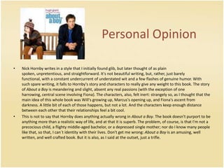PersonalOpinionNick Hornby writes in a style that I initially found glib, but later thought of as plain spoken, unpretentious, and straightforward. It's not beautiful writing, but, rather, just barely functional, with a constant undercurrent of understated wit and a few flashes of genuine humor. With such spare writing, it falls to Hornby's story and characters to really give any weight to this book. The story of About a Boy is meandering and slight, absent any real passions (with the exception of one harrowing, central scene involving Fiona). The characters, also, felt inert: strangely so, as I thought that the main idea of this whole book was Will's growing up, Marcus's opening up, and Fiona's ascent from darkness. A little bit of each of those happens, but not a lot. And the characters keep enough distance between each other that their relationships feel a bit cool. This is not to say that Hornby does anything actually wrong in About a Boy. The book doesn't purport to be anything more than a realistic way of life, and at that it is superb. The problem, of course, is that I'm not a precocious child, a flighty middle-aged bachelor, or a depressed single mother; nor do I know many people like that, so that, I can´t identity with their lives. Don't get me wrong: About a Boy is an amusing, well written, and well crafted book. But it is also, as I said at the outset, just a trifle. 