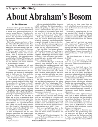 Find us on the Internet - www.prophecyinthenews.com


A Prophetic Mini-Study


About Abraham’s Bosom
           By Gary Stearman                        It begins with the Fall of Man, the event        “And now art thou cursed from the
                                                which established the Genesis prophecy.          earth, which hath opened her mouth to re-
   Someone asked a question the other day.      The Lord, speaking to Adam, had earlier          ceive thy brother’s blood from thy hand”
If started one of those discussions that led    issued a commandment: “But of the tree of        (Gen. 4:10,11).
to several more unanswered questions. It        the knowledge of good and evil, thou shalt           From this, we must reason that the Lord
centered around the term “Abraham’s bo-         not eat of it: for in the day that thou eatest   had accepted Abel’s blood as righteous,
som,” as used by Jesus in Luke 16:22, to        thereof thou shalt surely die” (Gen. 2:17).      and therefore his life as righteous. Though
describe the disposition of the righteous          Both Adam and Eve ate the forbidden           he had a sin nature, as did his father, Abel’s
dead under the Abrahamic Covenant of the        fruit, and lived on, Adam dying at the age       faith had been rewarded. He was not lost,
Old Testament.                                  of 930. It is generally taught that God had      but saved.
   Here’s the question, and some of those       originally intended for them to live for-           Adam and Eve’s next child was named
that followed it: What happened to those        ever. But their disobedience, as promised,       Seth, which means “replacement.” Abel,
who died before Abraham? Since those            resulted in their physical deaths. The ques-     now deceased, was replaced by Seth. The
born before Abraham (around 2000 B.C.)          tion is, did they die spiritual deaths?          ungodly line of Cain continued alongside
would have been ignorant of the Covenant           Their first child, Cain, became a farmer,     the godly line of Seth, who became the pa-
of Promise, upon what basis were they           who brought his produce for an offering to       triarch of the pure lineage that extended all
saved? And why isn’t the term “Adam’s           the Lord. Their second child, Abel, was a        the way to the days of Noah and the great
bosom,” used to describe the redeemed           shepherd, who brought the choicest lambs         Flood.
before Abraham? Was redemption even             of his flock. As is well known, the Lord re-        “But Noah found grace in the eyes of
possible before Abraham? What, then, was        ceived this latter sacrifice, while rejecting    the LORD.
the spiritual disposition of those who lived    Cain’s vegetable offering.                          “These are the generations of Noah:
and died between Adam and the institution          This established the origin of the blood      Noah was a just man and perfect in his
of the Abrahamic Covenant?                      sacrifice, later instituted in the Law of        generations, and Noah walked with God”
   To answer this question, we will begin       Moses. How did Abel know that the Lord           (Gen. 6:8,9).
with the oldest Messianic prophecy in the       required a blood sacrifice? The answer to           Here, we see that Noah was a “just
Bible:                                          this question is not specifically given, but     man.” That is, he was considered righteous
   “And I will put enmity between thee and      we must assume that Adam, who talked             — he was saved by faith in the Lord. The
the woman, and between thy seed and her         with God both before and after his great         same was true of his family, all of whom
seed; it shall bruise thy head, and thou        sin, must have been told what was pleas-         were saved and carried through the Flood
shalt bruise his heel” (Gen. 3:15).             ing to God, and passed that information on       aboard the ark. His son Shem fathered the
   This prophecy foresees the virgin birth      to his sons.                                     line that came down to Abram.
of Christ, whose genealogy, as given by            It is often forgotten that only after their      Thus, we see a righteous lineage from
Matthew, extends back to Abraham. This,         fall and Divine chastisement, did Adam           Adam to Abram, who became Abraham.
His genealogy of royal lineage on Joseph’s      name his wife, “Eve,” which means “life,”        That line was to continue all the way down
side (Matthew 1:1-17), is given for the         since “…she was the mother of all living”        to Jesus. It has been called, “The Scarlet
purpose of showing that Jesus descends          (Gen. 3:20). From this pronouncement             Thread of Redemption,” representing the
from the first Hebrew, through the house        alone, we observe that death, the physical       human bloodline that would culminate in
of King David and the royal line of Judah.      consequence of the Fall, did not necessar-       Christ’s own blood, shed for humanity’s
   On the other side of His family, Christ’s    ily mean spiritual death.                        redemption.
genealogy of legal lineage is given in Luke        Cain chose to go his own way, and re-            The inheritors of the righteous lineage
3:23-38. It extends all the way back to         acted to the Lord’s rejection of his offering    from Adam to Abram formed the begin-
Adam, and is given to demonstrate legal         with rage and jealousy. He killed Abel and       ning of the Messianic line that ultimately
primogeniture (the inheritance right of the     for that, was cursed. His descendants were       brought forth the House of David and, fi-
first-born child). It, too, comes through the   infamous for their wickedness. Assuming          nally, Jesus. The bloodline from Adam to
House of David, and is given to document        that the women in Noah’s household were          Jesus was the slender thread by which hu-
Jesus’ blood title to the throne through        all from the line of Seth, Cainite civiliza-     manity clung to the Kingdom of Heaven.
Mary. The Gospel of Luke carefully docu-        tion was wiped out in Noah’s Flood.              Then and now, faith in that shed blood is
ments the virgin birth and early life of Je-       Abel, however, had found favor in the         the only way to salvation.
sus, in fulfillment of Genesis 3:15.            eyes of the Lord, who spoke to Cain to in-          This brings us back to the initial ques-
   It must be emphasized that this latter       form him that his brother’s blood cried out      tion: Where did they go when they died?
genealogy goes all the way back to Adam.        for vengeance:                                   The Bible does not give us that detail.
This being the case, we must establish the         “And he said, What hast thou done? the        But we do know that the line from Seth
legal basis for Jesus’ claim to be the prom-    voice of thy brother’s blood crieth unto me      to Noah was considered Godly. Noah
ised King.                                      from the ground.                                 worshiped God after the Flood, and God
14 Prophecy in the News                    Find us on the Internet - www.prophecyinthenews.com
 