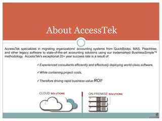 About AccessTek
AccessTek specializes in migrating organizations' accounting systems from QuickBooks, MAS, Peachtree,
and other legacy software to state-of-the-art accounting solutions using our trademarked BusinessSimple™
methodology. AccessTek's exceptional 20+ year success rate is a result of:

                      Experienced consultants efficiently and effectively deploying world-class software,

                      While containing project costs,

                      Therefore driving rapid business-value ROI!
 