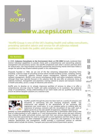 www.acepsi.com
 “AcePSI Group is one of the UK's leading health and safety consultants,
 providing specialist advice and service for all asbestos-related
 problems to both the public and private sectors”


     Our Business

 In 2009, Asbestos Consultants to the Environment (Ace) and PSI 2000 formally combined their
 distinct individual capabilities to provide clients with a comprehensive and overarching asbestos
 management and consultancy service. Ace and PSI complement each other’s services and have done
 for several years. Our long-standing successful partnership and existing shared client base makes a
 merger the optimal way forward towards growth in this marketplace.

 Originally founded in 1984, we are one of the few remaining independent consulting firms
 providing a diverse range of consulting services which includes building surveys, sampling, testing,
 analysis, air monitoring, asbestos removal project management, asbestos consultancy, and
 software management. AcePSI’s core service encompasses health and safety compliance solutions,
 although these have typically focused in the asbestos field. We also offer an extensive menu of
 asbestos technical, management and awareness training catered to anyone and everyone involved
 in health and safety, across a range of industries and sectors.

 AcePSI aims to develop on its already impressive portfolio of services to allow it to offer a
 comprehensive one-stop shop for health and safety compliance to its customers. Our extensive
 range of accreditations, strong understanding of our client needs and our qualified staff help to
 ensure we deliver bespoke solutions on a national scale.


     Clients & Industries

                       AcePSI's growth through the years has been built on a variety of contracts and
                       disciplines in contrasting and ever changing situations. AcePSI            has
                       experienced and adapted to the development of the prevailing HSE
                       regulations over recent years. It is our company policy to combine both the
                       experience of previous contracts with the recruitment of new staff, each of
                       whom carries his or her own wealth of experience. However this does not
 prevent us from employing “new to the industry” personnel who in themselves often bring a new
 level of understanding to such subjects as IT and communication. Both current and past contracts
 have involved the public and private sectors, each with their own primary objectives. However, all
 clients have been governed by the need to comply with current legislation and their duty of care. As
 a result our company has been employed to apply its experience and expertise in the field of
 asbestos identification and management. AcePSI provides a customised solution to selected
 markets which include the Utilities, Transport and Local and Central Government sectors.




Accreditations above are held by Asbestos Consultants to the Environment Ltd, a fully owned subsidiary of AcePSI Group. The ISO 14001 accreditation is held by AcePSI Group.
 