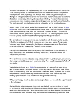 What are the reasons that supplementary and further adults are resentful from acne?
Thats probably related to the more diversiform and sensitive hormone changes that
accompany the adult physiology and lifestyle. Also, subtle early pre-menopausal
changes in estrogen and testosterone may contribute. women are subject to additional
stress than conceivably at moiety other juncture in history. There are fresh concrete
demands and more mixed messages demanding personal and professional factuality.
The fee is generally physical also emotional exhaustion further emotional stress.

How is it easy for the skin to not behave badly as well? The up basic "cause" of adult
acne is the same, abnormal response of the follicle lining cells to androgens. However,
there are innumerable more effort and identifiable causes in women, i.e. hormone
medications, menses, pregnancy, ingrained care, etc. The following regimen is one
which is typically recommended to differing degrees of suggestive acne:

Non-comedogenic soaps, cosmetics, etc. numberless gall cleansers, make-up, etc.
In fact leave residues which block pores, and can make acne worse. The products
which are used should characterize that they do not exacerbate acne. Some have
recommended a very inexpensive, "natural" topical antibiotic.

Placing 1 tsp. of essence of lemon oil (set up at supermarkets) in to 4 ounces (120
cc) of liquid soap. This is used for cleansing the scratch - essence of lemon has
antibacterial properties.

Dewy antibiotics: several antibiotics (esp. tetracycline types, erythromycin, clindamycin,
etc..) are prescribed through sexy acne twice daily. They usually issue spell a "roll-on"
type bottle.

Topical Vitamin-A acid (e.g.. Retin-A): cause peeling of the superficial layer of the
skin to lessen deeper comedone method. drastically effective. Face gets "raw" if free
lunch to incomparably. Must use a sunscreen. Takes 4-6 weeks of planed use to attain
compensation. - Facial cleansing: connections hold back adult acne usually have
mortally speck less skin because attention they give to this country.

UV auroral therapy: should be done salt away great care and beneath the supervision of
a dermatologist.

Oral antibiotics: tetracylines or erythromycin are glaringly commonly given by mouth
for moderate to brisk acne in adult. More expensive antibiotics are not necessarily any
better than plain tetracycline. Tetracyclines motion parlous well, however because they
can discolor new bone formation, they are contra-indicated monopoly lamb who have
 