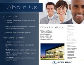 About Us
Acrisure is:
• A network of agencies across the nation servicing over
5,000 clients
• Among the top 50 privately held insurance and benefits
agencies within the United States
• An employer to over 260 seasoned individuals

Acrisure offers:
• A disciplined process designed to:
IDENTIFY the risks and exposures your organization
faces
MEASURE the costs and evaluate your tolerance for risk
DESIGN a customized program matching your exposure
and tolerance for risk
IMPLEMENT a customized program and continuously
measure the success

Office Locations:
Whitaker LaChance
2176 East Centre Ave
Portage, MI 49081
Phone: 269-324-7700
Fax: 269-324-5660
whitakerlachance.com

Acrisure, LLC
Caledonia, Michigan
ABG
Caledonia, Michigan
ABOS
Caledonia, Michigan
Acrisure Chicago
Chicago, Illinois
Emerson-Prew
Birmingham, Michigan
Focus Insurance Agency
Clinton Township, Michigan
Insurance Exchange Agency
Northville, Michigan
Mayernik
Clinton Township, Michigan
Shinberg Insurance Agency
East Lansing, Michigan
The Campbell Group
Caledonia, Michigan
The Robbins Group
Port Huron, Michigan
United Insurance Agencies
Muncie, Indiana

 