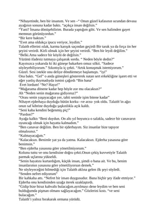 “Nihayetinde, ben bir insanım. Ve sen –“ Onun güzel kafasının ucundan devasa 
ayağının sonuna kadar baktı. “açıkça insan değilsin.” 
“Yani? İnsana dönüşebilirim. Burada yaptığım gibi. Ve sen halimden gayet 
memnun görünüyordun.” 
“Bir kere baktım.” 
“Evet ama oldukça ipucu veriyor, leydim.” 
Talaith ellerini ıslak, karma karışık saçından geçirdi Bir tarak ya da fırça iin her 
şeyini verirdi. Kirli olmak için her şeyini verirdi. “Ben bir leydi değilim.” 
“Belki.Ama sadece bir köylü de değilsin.” 
Yüzünü ifadesiz tutmaya çalışarak sordu. “ Neden böyle dedin?” 
Kayıtsızca yukarıda ki iki güneşe bakarken omuz silkti. “Sadece 
söyleyebiliyorum.” Sıkıntıyla iç çekti. “Artık konuşmak istemiyorum.” 
Güzel. Sesi istekle onu deliye döndürmeye başlamıştı. “iyi” 
Ona baktı. “Gel” o anda güneşleri göstererek natan sert erkekliğine işaret etti ve 
eğer yanlış duymadıyda ismini çağırdı “Bin bana” 
Evet lordum! “Ne? Hayır!” 
“Mağarama dönene kadar hep böyle zor mu olacaksın?” 
Ah “Neden senin mağarana gidiyoruz?” 
“Orası senin yaşayacağın yer, tabii seninle işim bitene kadar” 
Nihayet ejderhaya duyduğu bütün korku –ve arzu- yok oldu. Talaith’in ağzı 
onun saf kibrine duyduğu şaşkınlıkla açık kaldı. 
“Seni kaba kendini beğenmiş piç!” 
“Pardon?” 
Ayağa kalktı “Beni duydun. On altı yıl boyunca o salakla, sadece bir canavarın 
oyuncağı olmak için hayatta kalmadım.” 
“Ben canavar değilim. Ben bir ejderhayım. Siz insanlar bize tapıyor 
olmalısınız.” 
“Kalmayacağım.” 
“Kalacaksın. Benimle yat ya da yatma. Kalacaksın. Ejderha yasasına göre 
benimsin.” 
“Ben ejderha yasasına göre yönetilmiyorum.” 
Kolunu tuttu ve onu kendisine doğru çekti.Onun çekiş kuvvetiyle Talaith 
parmak uçlarına yükseldi. 
“Senin hayatını kurtardığım, küçük insan, şimdi o bana ait. Ve bu, benim 
insanlarımın yasasına göre yönetiliyorsun demek.” 
Ne söyleyeceğini bilmediği için Talaith aklına gelen ilk şeyi söyledi. 
“Senden nefret ediyorum” 
Bir kahkaha attı. “Nefret bir insan duygusudur. Bana hiçbir şey ifade etmiyor.” 
Ejderha onu kendisinden uzağa iterek uzaklaştırdı. 
“Gidip bize biraz kahvaltı bulacağım.ayrılmayı dene leydim ve ben seni 
bulduğumda pişman olmanı sağlayacağım.” Gözlerini kıstı. “ve seni 
bulacağım.” 
Talaith’i yalnız bırakarak ormana yürüdü. 
 