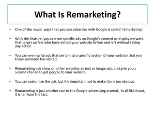 What Is Remarketing?
•   One of the newer ways that you can advertise with Google is called ‘remarketing’.

•   With this feature, you can run specific ads on Google’s content or display network
    that target surfers who have visited your website before and left without taking
    any action.

•   You can even write ads that pertain to a specific section of your website that you
    know someone has visited.

•   Remarketing ads show on other websites as text or image ads, and give you a
    second chance to get people to your website.

•   You can customize the ads, but it’s important not to make them too obvious.

•   Remarketing is just another tool in the Google advertising arsenal. In all likelihood,
    it is far from the last.
 