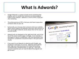 What Is Adwords?
•   Google Adwords is a system of paid search marketing that
    enables users to market their business and drive targeted
    traffic to their website. Adwords is a form of PPC or pay-per-
    click marketing.

•   The whole premise of PPC is that you only have to pay when
    someone clicks on your ad.

•   So basically, you only pay when someone visits your website.
    Other search engines and websites have their own versions of
    PPC, but Google’s Adwords stands above them all for ease of
    use and results.

•   Adwords ads are displayed on the right hand side, and on the
    top of the search results pages in Google. As an example, if
    you typed in ‘electric screwdrivers’, ads from businesses that
    sell electric screwdrivers should be shown in the paid search
    results.

•   If you want to use Adwords to advertise with Google, you
    would go in and open an account. Adwords works well for
    both large and small businesses for things like branding,
    increasing sales, lead generation, or sign ups. Once your
    account is opened, you can read all about the program and
    get to work.
 
