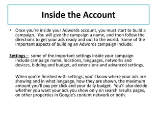 Inside the Account
• Once you’re inside your Adwords account, you must start to build a
  campaign. You will give the campaign a name, and then follow the
  directions to get your ads ready and out to the world. Some of the
  important aspects of building an Adwords campaign include:

Settings – some of the important settings inside your campaign
   include campaign name, locations, languages, networks and
   devices, bidding and budget, ad extensions and advanced settings.

  When you’re finished with settings, you’ll know where your ads are
  showing and in what language, how they are shown, the maximum
  amount you’ll pay per click and your daily budget. You’ll also decide
  whether you want your ads you show only on search results pages,
  on other properties in Google’s content network or both.
 