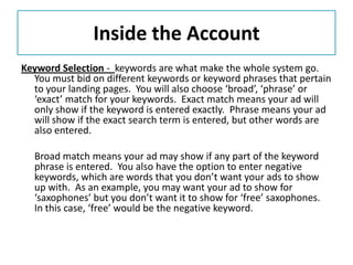 Inside the Account
Keyword Selection - keywords are what make the whole system go.
  You must bid on different keywords or keyword phrases that pertain
  to your landing pages. You will also choose ‘broad’, ‘phrase’ or
  ‘exact’ match for your keywords. Exact match means your ad will
  only show if the keyword is entered exactly. Phrase means your ad
  will show if the exact search term is entered, but other words are
  also entered.

  Broad match means your ad may show if any part of the keyword
  phrase is entered. You also have the option to enter negative
  keywords, which are words that you don’t want your ads to show
  up with. As an example, you may want your ad to show for
  ‘saxophones’ but you don’t want it to show for ‘free’ saxophones.
  In this case, ‘free’ would be the negative keyword.
 