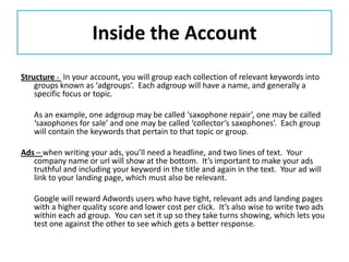 Inside the Account
Structure - In your account, you will group each collection of relevant keywords into
    groups known as ‘adgroups’. Each adgroup will have a name, and generally a
    specific focus or topic.

   As an example, one adgroup may be called ‘saxophone repair’, one may be called
   ‘saxophones for sale’ and one may be called ‘collector’s saxophones’. Each group
   will contain the keywords that pertain to that topic or group.

Ads – when writing your ads, you’ll need a headline, and two lines of text. Your
   company name or url will show at the bottom. It’s important to make your ads
   truthful and including your keyword in the title and again in the text. Your ad will
   link to your landing page, which must also be relevant.

   Google will reward Adwords users who have tight, relevant ads and landing pages
   with a higher quality score and lower cost per click. It’s also wise to write two ads
   within each ad group. You can set it up so they take turns showing, which lets you
   test one against the other to see which gets a better response.
 