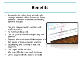 Benefits
• As mentioned, advertising with Google
  through Adwords offers businesses many
  benefits. Some of the more noteworthy
  benefits include:

• Fast and easy campaign creation and
  implementation
• No minimum to spend
• Can set your maximum cost per day and
  per click
• Pay only when someone clicks on your ads
• Can pause or stop campaign anytime
• Easy testing and tracking of ads and
  keywords
• Can target ads by location
• Works well for large or small business
• Drives targeted traffic to your website
 