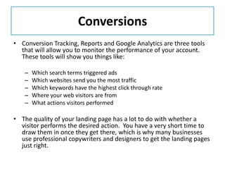 Conversions
• Conversion Tracking, Reports and Google Analytics are three tools
  that will allow you to monitor the performance of your account.
  These tools will show you things like:

   –   Which search terms triggered ads
   –   Which websites send you the most traffic
   –   Which keywords have the highest click through rate
   –   Where your web visitors are from
   –   What actions visitors performed

• The quality of your landing page has a lot to do with whether a
  visitor performs the desired action. You have a very short time to
  draw them in once they get there, which is why many businesses
  use professional copywriters and designers to get the landing pages
  just right.
 