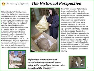 Little about Afghanistan !25The Historical PerspectiveAfghanistan (which literally means Land of the Afghan) is a mountainous landlocked country located in central Asia; north and west of Pakistan, east of Iran. Slightly smaller than the size of Texas, Afghanistan has had a rich past that dates back to the 6th century B.C. Once the meeting point of Chinese, Indian and European civilizations, the region attracted conquerors such as Alexander the Great in 330 B.C. and the great Mongol leader Genghis Khan in 1220 A.D. In the past 30 years, Afghanistan has made headlines worldwide as they have struggled towards the creation of their own national identity.From WWI onwards, Afghanistan’s trade mostly involved the Soviet Union. Additionally, Soviet foreign aid to Afghanistan was far more prevalent than assistance from the West. Afghanistan was a constitutional monarchy until 1973, and was a republic thereafter. In 1979, the Soviets invaded Afghanistan and set up a government in Kabul protected with Soviet troops. Outraged, an Islamic jihad (holy war) was called. In order to support the installation and success of an anti-communist regime, the United States helped the Afghan resistance overthrow the Soviets. By the end of the struggle in 1989, more than a million Afghans had died and over 6.2 million people had fled the country.Afghanistan’s tumultuous and extensive history can be witnessed today in the magnificent ancient ruins throughout the country. 
