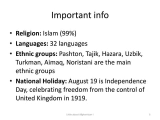 Important infoReligion: Islam (99%)Languages: 32 languagesEthnic groups: Pashton, Tajik, Hazara, Uzbik, Turkman, Aimaq, Noristani are the main ethnic groupsNational Holiday: August 19 is Independence Day, celebrating freedom from the control of United Kingdom in 1919.3Little about Afghanistan !