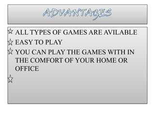 • ALL TYPES OF GAMES ARE AVILABLE
• EASY TO PLAY
• YOU CAN PLAY THE GAMES WITH IN
  THE COMFORT OF YOUR HOME OR
  OFFICE
 