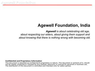 Agewell Foundation, India Confidential and Proprietary Information This document is classified as confidential & proprietary in nature. This document or portions of it, should not be copied, produced or misused by any method, electronic or manual for personal or business use. The distribution of this document is controlled and intended only for select parties. Agewell  is about celebrating old age,  about respecting our elders, about giving them support and  about knowing that there is nothing wrong with becoming old. 