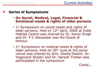 Current Activities Series of Symposiums  On Social, Medical, Legal, Financial & Emotional needs & rights of older persons 1 st  Symposium on social needs and rights of older persons, held on 12 th  April, 2006 at India Habitat Centre was chaired by Dr. Karan Singh and Dr. P C Alexander was the Guest of Honour. 2 nd  Symposium on medical needs & rights of older persons, held on 30 th  June at the same venue was chaired by Smt. Sheila Dikshit. Dr. Yoganand Shastri and Dr. Naresh Trehan also participated in the symposium Contd... 